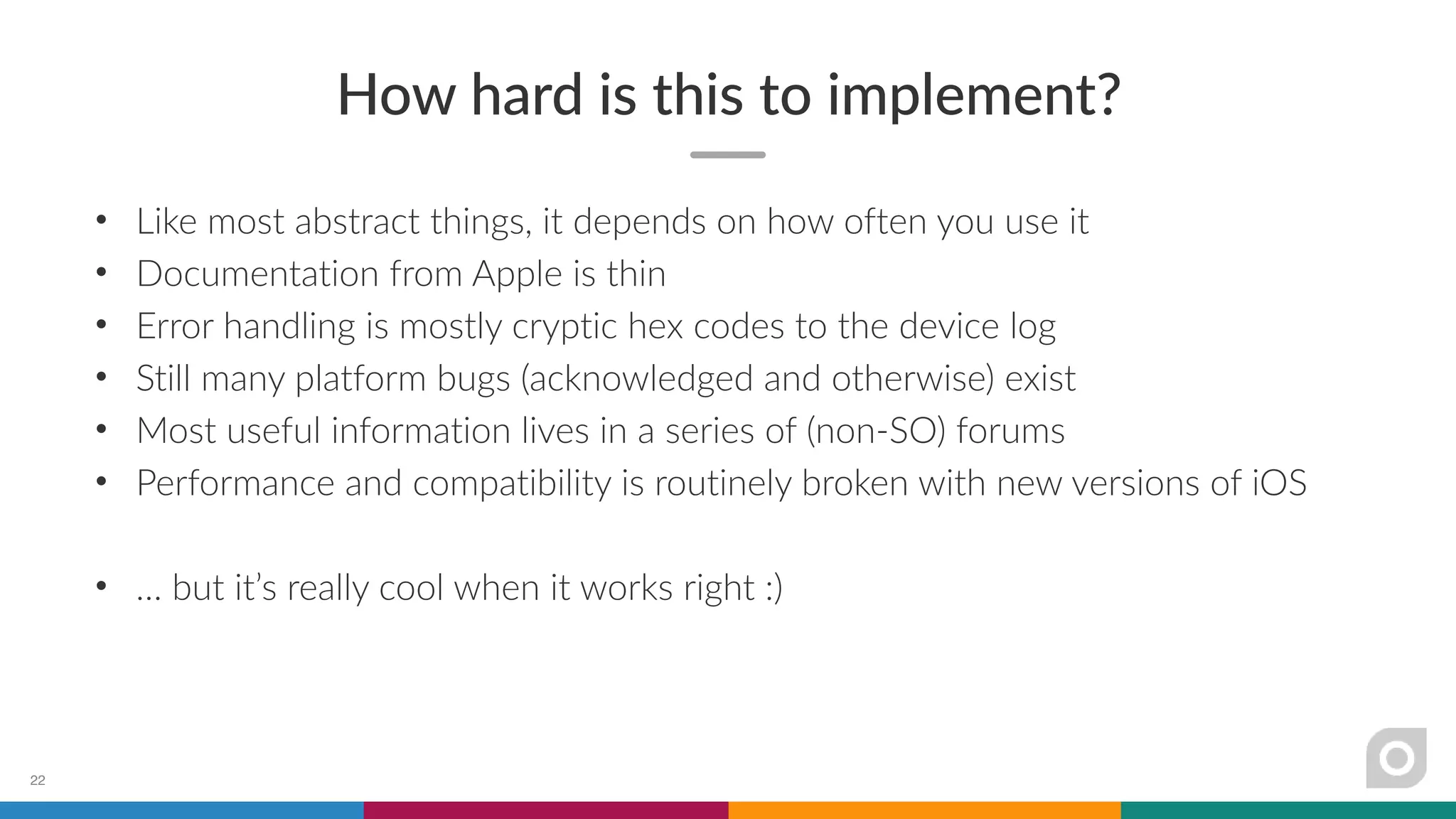 How hard is this to implement?
• Like most abstract things, it depends on how often you use it
• Documentation from Apple is thin
• Error handling is mostly cryptic hex codes to the device log
• Still many platform bugs (acknowledged and otherwise) exist
• Most useful information lives in a series of (non-SO) forums
• Performance and compatibility is routinely broken with new versions of iOS
• … but it’s really cool when it works right :)
22
 