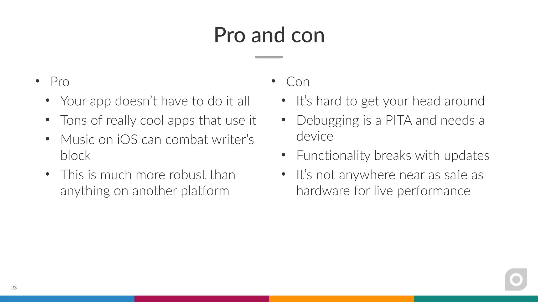 Pro and con
• Pro
• Your app doesn’t have to do it all
• Tons of really cool apps that use it
• Music on iOS can combat writer’s
block
• This is much more robust than
anything on another platform
23
• Con
• It’s hard to get your head around
• Debugging is a PITA and needs a
device
• Functionality breaks with updates
• It’s not anywhere near as safe as
hardware for live performance
 