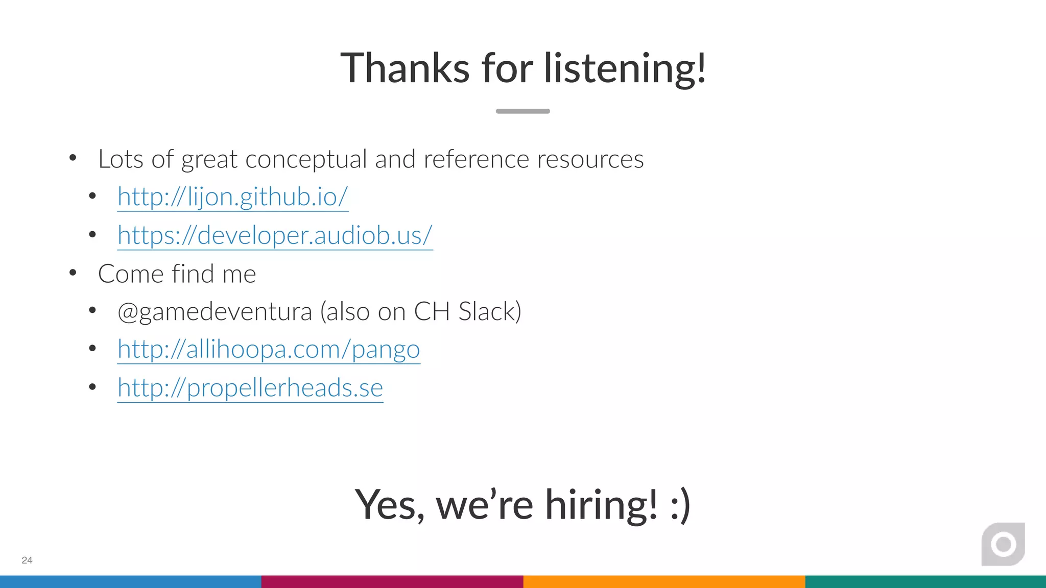 Thanks for listening!
• Lots of great conceptual and reference resources
• http://lijon.github.io/
• https://developer.audiob.us/
• Come find me
• @gamedeventura (also on CH Slack)
• http://allihoopa.com/pango
• http://propellerheads.se
Yes, we’re hiring! :)
24
 
