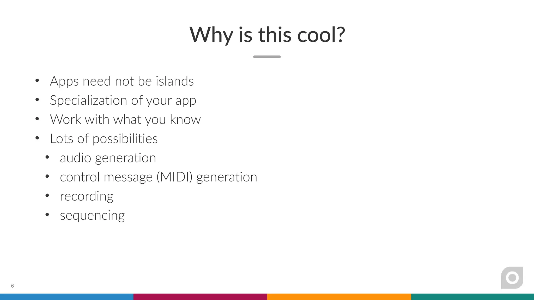 Why is this cool?
• Apps need not be islands
• Specialization of your app
• Work with what you know
• Lots of possibilities
• audio generation
• control message (MIDI) generation
• recording
• sequencing
6
 