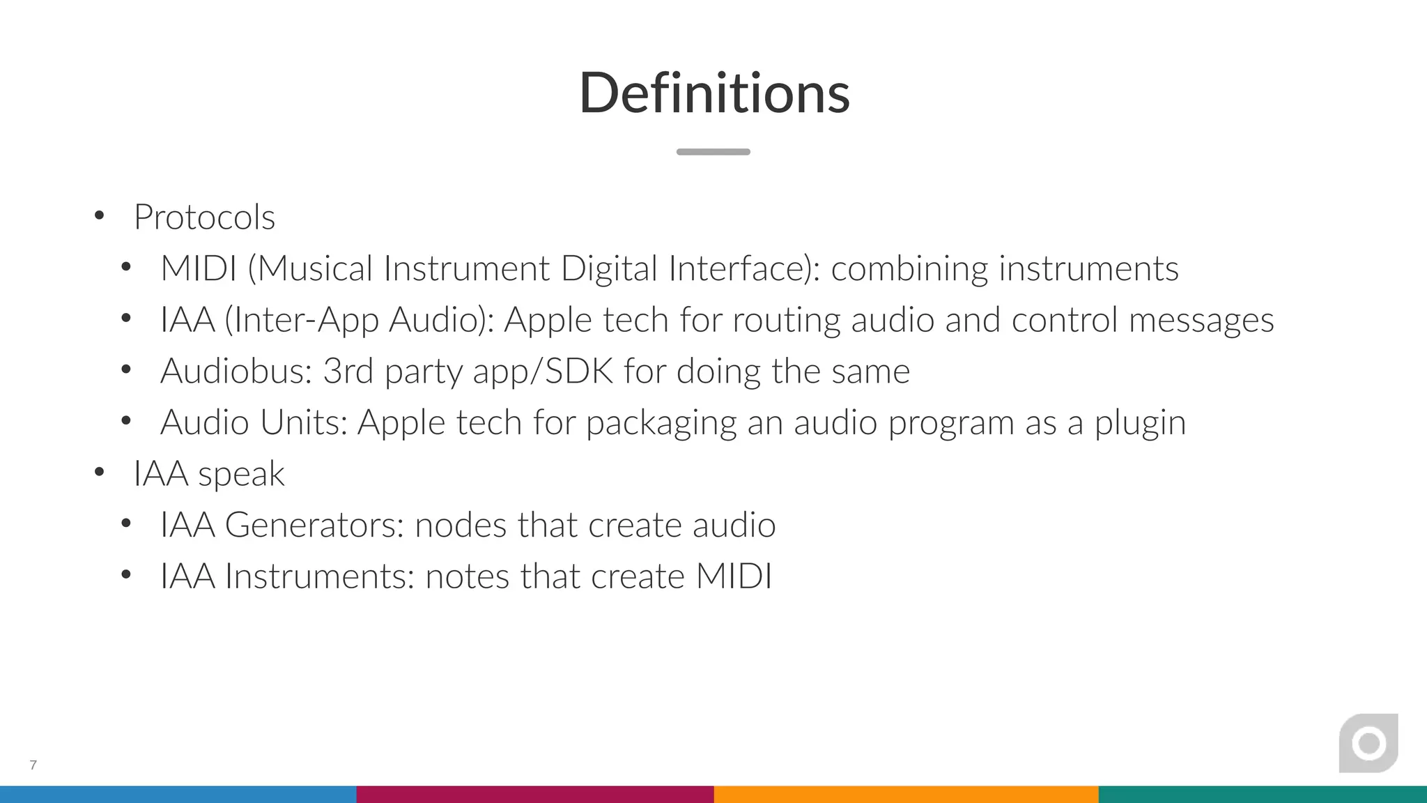Definitions
• Protocols
• MIDI (Musical Instrument Digital Interface): combining instruments
• IAA (Inter-App Audio): Apple tech for routing audio and control messages
• Audiobus: 3rd party app/SDK for doing the same
• Audio Units: Apple tech for packaging an audio program as a plugin
• IAA speak
• IAA Generators: nodes that create audio
• IAA Instruments: notes that create MIDI
7
 