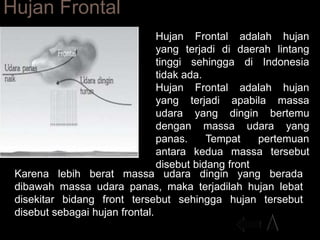 Hujan Frontal
Hujan Frontal adalah hujan
yang terjadi di daerah lintang
tinggi sehingga di Indonesia
tidak ada.
Hujan Frontal adalah hujan
yang terjadi apabila massa
udara yang dingin bertemu
dengan massa udara yang
panas. Tempat pertemuan
antara kedua massa tersebut
disebut bidang front
Karena lebih berat massa udara dingin yang berada
dibawah massa udara panas, maka terjadilah hujan lebat
disekitar bidang front tersebut sehingga hujan tersebut
disebut sebagai hujan frontal.
 