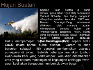 Hujan Buatan
Sejarah Hujan buatan di dunia
dimulai pada tahun 1946 oleh penemunya
Vincent Schaefer dan Irving Langmuir,
dilanjutkan setahun kemudian 1947 oleh
Bernard Vonnegut.Yang sebenarnya
dilakukan oleh manusia adalah
menciptakan peluang hujan dan
“mempercepat” terjadinya hujan. Nama
yang digunakan sebagai upaya “membuat
hujan” adalah menjadi Teknologi
Modifikasi Cuaca (TMC)Untuk mempercepat hujan zat hygrokospis seperti NaCl
CaCl2 dalam bentuk bubuk disebar. Garam itu akan
berperan sebagai titik pangkal pembentukan uap-uap
atmospere di awan. Setelah beberapa jam akan tumbuh
awan-awan kecil yang berkelompok, kemudian ditambahkan
urea yang berpern mendinginkan lingkungan sehingga awan-
awan kecil akan bergabung membentuk awan besar.
 