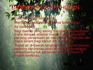 DAMPAK POSITIV HUJAN :
 Cuaca menjadi lebih sejuk.
 Menyuburkan tanah akibatnya turun hujan.
 Air berlimpah.
 Bagi daerah yang sering mengalami kekeringan
maka dengan adanya musim hujan yang lebih
panjang persediaan air menjadi lebih banyak dan
masa tanam bagi kebun lebih panjang.
 Suplai air di daerah tangkapan air seperti waduk,
embung dan danau akan lebih banyak sebagai
persediaan untuk pertanian dan air minum di
musim kemarau.
 