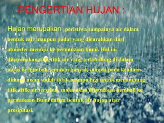 PENGERTIAN HUJAN :
 Hujan merupakan peristiwa sampainya air dalam
bentuk cair maupun padat yang dicurahkan dari
atmosfer menuju ke permukaan bumi. Hal ini
dikarenakan titik-titik air yang terkandung di dalam
awan bertambah semakin banyak sampai pada keadaan
dimana awan sudah tidak mampu lagi untuk menampung
titik-titik air tersebut, maka akan dijatuhkan kembali ke
permukaan Bumi dalam bentuk air hujan atau
presipitasi.
 
