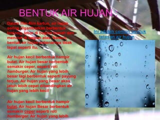 BENTUK AIR HUJAN :
 Dalam film-film kartun, air hujan
sering digambarkan berbentuk
lonjong, lebar di bagian bawah dan
menciut di bagian atas. Namun,
bentuk air hujan sebenarnya tidak
tepat seperti itu.
Air hujan kecil berbentuk hampir
bulat. Air hujan besar berbentuk
semakin ceper, seperti roti
hamburger. Air hujan yang lebih
besar lagi berbentuk seperti payung
terjun. Air hujan yang besar akan
jatuh lebih cepat dibandingkan air
hujan yang lebih kecil

Air hujan kecil berbentuk hampir
bulat. Air hujan Besar berbentuk
semakin ceper seperti roti
humberger. Air hujan yang lebih
Ini adalah contoh bentuk
tetesan air hujan
 