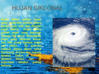 Hujan siklon adalah hujan
yang terbentuk karena udara
panas yang naik dan disertai
angin siklon. Angin siklon
adalah angin yang berputar
menuju titik pusat. Sedangkan
angin yang berputar keluar
dari titik pusat disebut angin
anti siklon. Di amerika
tropical siklon diberi nama
Hurricane, di Cina dan Jepang
disebut Taifun, di Autralia
disebut Siklon dan di
Indonesia disebut puting
beliung.
HUJAN SIKLONAL
 