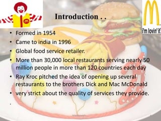 Introduction . . Formed in 1954Came to india in 1996Global food service retailer.More than 30,000 local restaurants serving nearly 50 million people in more than 120 countries each dayRay Kroc pitched the idea of opening up several restaurants to the brothers Dick and Mac McDonaldvery strict about the quality of services they provide..Macdonald's . .4
