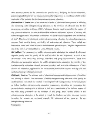 other resource persons in the community to specific tasks; designing the lecture time-table,
purchasing needed materials and placing them in different positions as considered helpful for the
realization of the goals set for the viable entrepreneurship education.
(3) Provision of Funds: One of the most crucial tasks of educational management in initiating
and sustaining viable entrepreneurship education is the provision of sufficient fund for the
programme. According to Ogunu (2000), “adequate financial input is crucial to the success of
any system of education, because provision of facilities and equipment, payment of teaching and
nonteaching personnel, procurement of materials and other needs is dependent upon availability
of fund”. Therefore, to initiate and sustain entrepreneurship education for national development,
adequate funds must be jointly provided by all stakeholders of education. These include the
households, firms and other industrial establishments, philanthropists, religious organizations
and all the tiers of government that is, Local, State and Federal.
(4) Staffing: The sustenance of viable entrepreneurship education for national development
depends greatly upon the quality of the staff recruited for the programme, as well as the
effectiveness with which they discharge individual and group responsibilities. Apart from
obtaining and developing teachers for viable entrepreneurship education, the morale of the
teachers must be maintained, through attractive incentives such as regular disbursement of their
salaries and allowances, opportunities for advancement, provision of adequate working tools and
aesthetic pleasing working environment.
(5) Quality Control: The ultimate goal of educational management is improvement of teaching
and learning in schools. Thus sustenance of viable entrepreneurship education relies greatly on
quality control. This entails the constant overseeing the work begin performed by various groups
or bodies handling entrepreneurship education programmes, stimulating or encouraging the
groups or bodies, helping them to improve at their work; coordination of the different aspects of
the work being performed by the members of the group. Thus, quality control in the
entrepreneurship education is the extent to which the teachers and other resource persons
including the artisans are motivated towards full attainment of the goals set for the
entrepreneurship education.
Conclusion



                                                 10
 