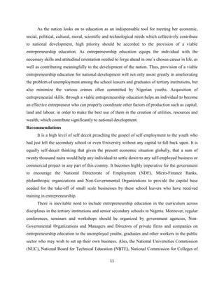 As the nation looks on to education as an indispensable tool for meeting her economic,
social, political, cultural, moral, scientific and technological needs which collectively contribute
to national development, high priority should be accorded to the provision of a viable
entrepreneurship education. As entrepreneurship education equips the individual with the
necessary skills and attitudinal orientation needed to forge ahead in one‟s chosen career in life, as
well as contributing meaningfully to the development of the nation. Thus, provision of a viable
entrepreneurship education for national development will not only assist greatly in ameliorating
the problem of unemployment among the school leavers and graduates of tertiary institutions, but
also minimize the various crimes often committed by Nigerian youths. Acquisition of
entrepreneurial skills, through a viable entrepreneurship education helps an individual to become
an effective entrepreneur who can properly coordinate other factors of production such as capital,
land and labour, in order to make the best use of them in the creation of utilities, resources and
wealth, which contribute significantly to national development.
Recommendations
      It is a high level of self deceit preaching the gospel of self employment to the youth who
had just left the secondary school or even University without any capital to fall back upon. It is
equally self-deceit thinking that given the present economic situation globally, that a sum of
twenty thousand naira would help any individual to settle down to any self-employed business or
commercial project in any part of this country. It becomes highly imperative for the government
to encourage the National Directorate of Employment (NDE), Micro-Finance Banks,
philanthropic organizations and Non-Governmental Organizations to provide the capital base
needed for the take-off of small scale businesses by these school leavers who have received
training in entrepreneurship.
      There is inevitable need to include entrepreneurship education in the curriculum across
disciplines in the tertiary institutions and senior secondary schools in Nigeria. Moreover, regular
conferences, seminars and workshops should be organized by government agencies, Non-
Governmental Organizations and Managers and Directors of private firms and companies on
entrepreneurship education to the unemployed youths, graduates and other workers in the public
sector who may wish to set up their own business. Also, the National Universities Commission
(NUC), National Board for Technical Education (NBTE), National Commission for Colleges of

                                                 11
 