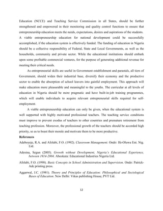 Education (NCCE) and Teaching Service Commission in all States, should be further
strengthened and empowered in their monitoring and quality control functions to ensure that
entrepreneurship education meets the needs, expectations, desires and aspirations of the students.
A viable entrepreneurship education for national development could be successfully
accomplished, if the education system is effectively funded. The funding of education in Nigeria
should be a collective responsibility of Federal, State and Local Governments, as well as the
households, community and private sector. While the educational institutions should embark
upon some profitable commercial ventures, for the purpose of generating additional revenue for
meeting their critical needs.
      As entrepreneurial skills are useful in Government establishment and parastals, all tiers of
Government, should widen their industrial base, diversify their economy and the productive
sector to enable the absorption of school leavers into gainful employment. This approach will
make education more pleasurable and meaningful to the youths. The curricular at all levels of
education in Nigeria should be more pragmatic and have built-in-job training programmes,
which will enable individuals to acquire relevant entrepreneurial skills required for self-
employment.
      A viable entrepreneurship education can only be given, when the educational system is
well supported with highly motivated professional teachers. The teaching service conditions
must improve to prevent exodus of teachers to other countries and premature retirement from
teaching profession. Moreover, the professional growth of the teachers should be accorded high
priority, so as to boast their morale and motivate them to be more productive.
References
Adeboyeje, R.A. and Afolabi, F.O. (1992). Classroom Management. Ondo: Ife-Oluwa Ent. Nig.
      Ltd.
Adesina, Segun (2005). Growth without Development, Nigeria’s Educational Experience,
      between 1914-2004. Abeokuta: Educational Industries Nigeria Ltd.
Afolabi, F.O. (1998). Basic Concepts in School Administration and Supervision. Ondo: Patrick-
       Ade printing press.
Aggarwal, J.C. (1981). Theory and Principles of Education: Philosophical and Sociological
      Bases of Education. New Delhi: Vikas publishing House, PVT Ltd.



                                                12
 