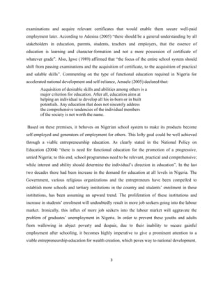 examinations and acquire relevant certificates that would enable them secure well-paid
employment later. According to Adesina (2005) “there should be a general understanding by all
stakeholders in education, parents, students, teachers and employers, that the essence of
education is learning and character-formation and not a mere possession of certificate of
whatever grade”. Also, Igwe (1989) affirmed that “the focus of the entire school system should
shift from passing examinations and the acquisition of certificate, to the acquisition of practical
and salable skills”. Commenting on the type of functional education required in Nigeria for
accelerated national development and self-reliance, Amaele (2005) declared that:
        Acquisition of desirable skills and abilities among others is a
        major criterion for education. After all, education aims at
        helping an individual to develop all his in-born or in built
        potentials. Any education that does not sincerely address
        the comprehensive tendencies of the individual members
        of the society is not worth the name.

Based on these premises, it behoves on Nigerian school system to make its products become
self-employed and generators of employment for others. This lofty goal could be well achieved
through a viable entrepreneurship education. As clearly stated in the National Policy on
Education (2004) “there is need for functional education for the promotion of a progressive,
untied Nigeria; to this end, school programmes need to be relevant, practical and comprehensive;
while interest and ability should determine the individual‟s direction in education”. In the last
two decades there had been increase in the demand for education at all levels in Nigeria. The
Government, various religious organizations and the entrepreneurs have been compelled to
establish more schools and tertiary institutions in the country and students‟ enrolment in these
institutions, has been assuming an upward trend. The proliferation of these institutions and
increase in students‟ enrolment will undoubtedly result in more job seekers going into the labour
market. Ironically, this influx of more job seekers into the labour market will aggravate the
problem of graduates‟ unemployment in Nigeria. In order to prevent these youths and adults
from wallowing in abject poverty and despair, due to their inability to secure gainful
employment after schooling, it becomes highly imperative to give a prominent attention to a
viable entrepreneurship education for wealth creation, which paves way to national development.



                                                 3
 
