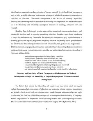 identification, organization and coordination of human, material, physical and fiscal resources, as
well as other available education programmes, using them judiciously towards the attainment of
objectives of education. Educational management is the process of planning, organizing,
directing and controlling the activities of an institution by utilizing human and material resources
so as to effectively and efficiently accomplish functions of teaching, extension work and
research.
      Based on these definitions it is quite apparent that educational management embraces such
managerial functions such as planning, organizing, directing, financing, supervising, monitoring
or inspecting and evaluating. Essentially, the educational manager may play a prominent role in
planning, policy-making and programme designing, however, his primary role is geared towards
the effective and efficient implementation of such educational plans, policies and programmes.
The term national development connotes that such nation has witnessed rapid advancement in its
social, political, moral cultural, economic, scientific and technological dimensions. According to
Ajayi and Afolabi (2009):
                    national development entails better living conditions
                   for all citizens; producing more nutritious and very
                   sumptuous food for all citizens to eat; individuals living
                   healthier, happier and more comfortable life; sound
                   education and enlightenment among the populace; improved
                   transportation and communication systems, scientific
                   and technological advancement and gainful employment for all citizens.

        Initiating and Sustaining a Viable Entrepreneurship Education for National
    Development through the Knowledge of English Language and Viable Educational
                                          Management


      The factors that impede the flourishing of creative and innovative minds in Nigeria
include: language deficit, rote system of education and horizontal cultural patterns. Impediments
are obstacles, barriers and hindrances that exclude a people from the attainment of certain goals.
In education, the first way of breaking through will be through the instrumentality of language.
Mother tongue should be adopted for education during the first three years of primary education.
This will increase the nation‟s literacy rate which is now roughly 20% (Egbokhare 2004).


                                                 5
 