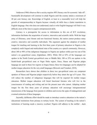 Anderson (1966) observes that a society requires 40% literacy rate for economic „take off‟.
Sustainable development will continue to elude Nigeria until the country attains a minimum of
40 per cent literacy rate. Knowledge of English, at least to a reasonable level will help the
growth of entrepreneurship in Nigeria because virtually all skills have a better translation in
English language. One who does not understand, read or write English language will find it very
difficult, most of the time to acquire entrepreneurial skills.
      Literacy is a prerequisite for access to information in this era of ICT revolution;
information facilitates the acquisition of creative, innovative and scientific skills. With her large
army of illiterates, semi literate and non functional literates, the nation cannot produce many
creative, innovative and scientific individuals. The argument against the adoption of mother
tongue for teaching and learning in the first three years of primary education in Nigeria is the
complexly multi lingual and multicultural state of the country as a speech community. However,
about 360 or 90% of the indigenous languages in Nigeria are spoken within just two out of the
nation‟s six geopolitical zones, (Eghokhare, 2001). While 260 or 65% of the languages are
spoken in the North Central geo-political zone or Middle Belt, 100 or 25% are spoken in the
South-South geo-political zone or Niger Delta region. Since, Hausa and Nigerian pidgin
language are used in these two regions as lingua franca; these two languages can be adopted for
mother tongue education for the very small languages (Mowarin and Tonukari, 2010).
      Researchers have shown that children in these two geo-political zones are competent
speakers of Hausa and Nigerian pidgin respectively before they attain the age of 4 years. This
will reduce the number of indigenous languages that will be required for mother tongue
education. Mother tongue education will breed functional literates who will live in the
consciousness of reading and writing and not the present ones who cannot. Adopting mother
tongue for the first three years of primary education will encourage intergenerational
transmission of the language from parents to children and reverse the spate of endangerment and
eventual extinction of these languages.
      Secondly, deliberate effort should be made to introduce creative education in the nation‟s
educational institutions from primary to tertiary levels. The system of teaching in the nation‟s
institutions of learning needs a massive overhaul. Nigeria still adheres to the stuffed – duck



                                                   6
 