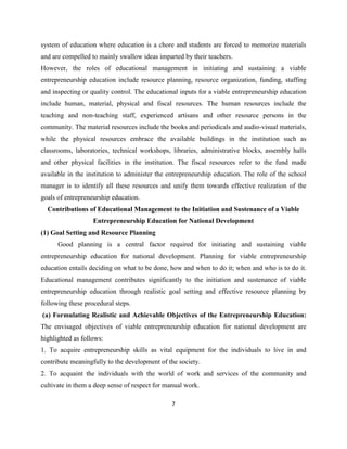 system of education where education is a chore and students are forced to memorize materials
and are compelled to mainly swallow ideas imparted by their teachers.
However, the roles of educational management in initiating and sustaining a viable
entrepreneurship education include resource planning, resource organization, funding, staffing
and inspecting or quality control. The educational inputs for a viable entrepreneurship education
include human, material, physical and fiscal resources. The human resources include the
teaching and non-teaching staff, experienced artisans and other resource persons in the
community. The material resources include the books and periodicals and audio-visual materials,
while the physical resources embrace the available buildings in the institution such as
classrooms, laboratories, technical workshops, libraries, administrative blocks, assembly halls
and other physical facilities in the institution. The fiscal resources refer to the fund made
available in the institution to administer the entrepreneurship education. The role of the school
manager is to identify all these resources and unify them towards effective realization of the
goals of entrepreneurship education.
  Contributions of Educational Management to the Initiation and Sustenance of a Viable
                   Entrepreneurship Education for National Development
(1) Goal Setting and Resource Planning
      Good planning is a central factor required for initiating and sustaining viable
entrepreneurship education for national development. Planning for viable entrepreneurship
education entails deciding on what to be done, how and when to do it; when and who is to do it.
Educational management contributes significantly to the initiation and sustenance of viable
entrepreneurship education through realistic goal setting and effective resource planning by
following these procedural steps.
(a) Formulating Realistic and Achievable Objectives of the Entrepreneurship Education:
The envisaged objectives of viable entrepreneurship education for national development are
highlighted as follows:
1. To acquire entrepreneurship skills as vital equipment for the individuals to live in and
contribute meaningfully to the development of the society.
2. To acquaint the individuals with the world of work and services of the community and
cultivate in them a deep sense of respect for manual work.

                                                7
 