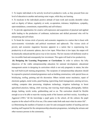 3. To inspire individuals to be actively involved in productive work, as they proceed from one
level of education to another and earning some wages, while they are learning.
4 .To inculcate in the individuals positive attitude of team work and socially desirable values
such as dignity of labour, regularity at work, co-operation, tolerance, helpfulness, sympathy,
open-mindedness, commitment, responsibility and self-reliance.
5. To provide opportunities for creative self-expression and acquisition of practical and applied
skills leading to the production of craftsmen, technicians and skilled personnel who will be
enterprising and self-reliant.
6. To break the vicious circle of poverty and economic stagnation in a nation that is beset with
socio-economic vicissitudes and political resentment and upheavals. The vicious circle of
poverty and economic stagnation becomes apparent in a nation that is experiencing low
productivity in all economic spheres, due to low input. When there is low input, the output will
be drastically reduced and this paves way to low income. The low income will definitely result to
low investible fund and consequently low investment. This again will lead to low productivity.
(b) Designing the Learning Programme or Curriculum: In order to achieve the lofty
objectives of the viable entrepreneurship education for national development; educational
management assists in designing its curriculum which is not only pragmatic in nature, but also
has well built-in-job training programmes. The recipients of entrepreneurship education should
be exposed to practical oriented programmes such as building construction, with special focus on
bricklaying, roofing, painting and tile decoration. Others include motor mechanics, repair of
electronic gadgets, metal works, panel beating, typewriting, hotel management, catering services,
welding, computer data processing, telephone technology, irrigation technology to boost
agricultural practices, baking, cloth weaving, mat weaving, bead making, photography, fashion
design, barbing, textile works, goldsmithing and so on. The curriculum should be flexible
enough so as to be able to meet the varying needs of the learners and their society. According to
Aggrawal (1981) “all the knowledge a pupil gains in the school, all the cultures the pupil
acquires in the school will be of no use, if he cannot make both ends meet when he enters life”.
(c) Determining the numbers of learners to cater for and consequent number of teaching and non
teaching staff required for the entrepreneurship education programmes, including the artisans and
other resource persons in the community.

                                                8
 