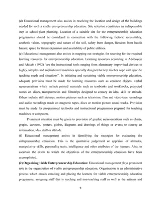 (d) Educational management also assists in resolving the location and design of the buildings
needed for such a viable entrepreneurship education. Site selection constitutes an indispensable
step in school-plant planning. Location of a suitable site for the entrepreneurship education
programmes should be considered in connection with the following factors: accessibility,
aesthetic values, topography and nature of the soil, safety from danger, freedom from health
hazard, space for future expansion and availability of public utilities.
(e) Educational management also assists in mapping out strategies for sourcing for the required
learning resources for entrepreneurship education. Learning resources according to Adeboyeje
and Afolabi (1992) “are the instructional tools ranging from elementary improvised devices to
highly complex and sophisticated machines specially designed to help teaches cope with specific
teaching needs and situations”. In initiating and sustaining viable entrepreneurship education,
adequate provision must be made for learning resources such as concrete objects, verbal
representations which include printed materials such as textbooks and workbooks, projected
words on slides, transparencies and filmstrips designed to convey an idea, skill or attitude.
Others include still pictures, motion pictures such as television, film and video-tape recordings
and audio recordings made on magnetic tapes, discs or motion picture sound tracks. Provision
must be made for programmed textbooks and instructional programmes prepared for teaching
machines or computers.
      Prominent attention must be given to provision of graphic representations such as charts,
graphs, cartoons, posters, globes, diagrams and drawings of things or events to convey an
information, idea, skill or attitude.
(f) Educational management assists in identifying the strategies for evaluating the
entrepreneurship education. This is the qualitative judgement or appraisal of attitudes,
manipulative skills, personality traits, intelligence and other attributes of the learners. Also, to
ascertain the extent to which the objectives of the entrepreneurship education have been
accomplished.
(2) Organising viable Entrepreneurship Education: Educational management plays prominent
role in the organization of viable entrepreneurship education. Organisation is an administrative
process which entails enrolling and placing the learners for viable entrepreneurship education
programme; assigning staff that is teaching and non-teaching staff as well as the artisans and

                                                  9
 