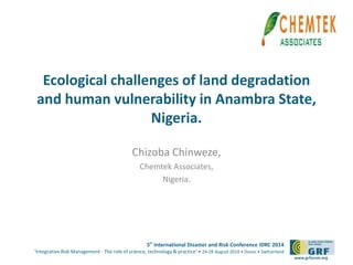 Ecological challenges of land degradation 
and human vulnerability in Anambra State, 
5th International Disaster and Risk Conference IDRC 2014 
‘Integrative Risk Management - The role of science, technology & practice‘ • 24-28 August 2014 • Davos • Switzerland 
www.grforum.org 
Nigeria. 
Chizoba Chinweze, 
Chemtek Associates, 
Nigeria. 
Please add your 
logo here 
 