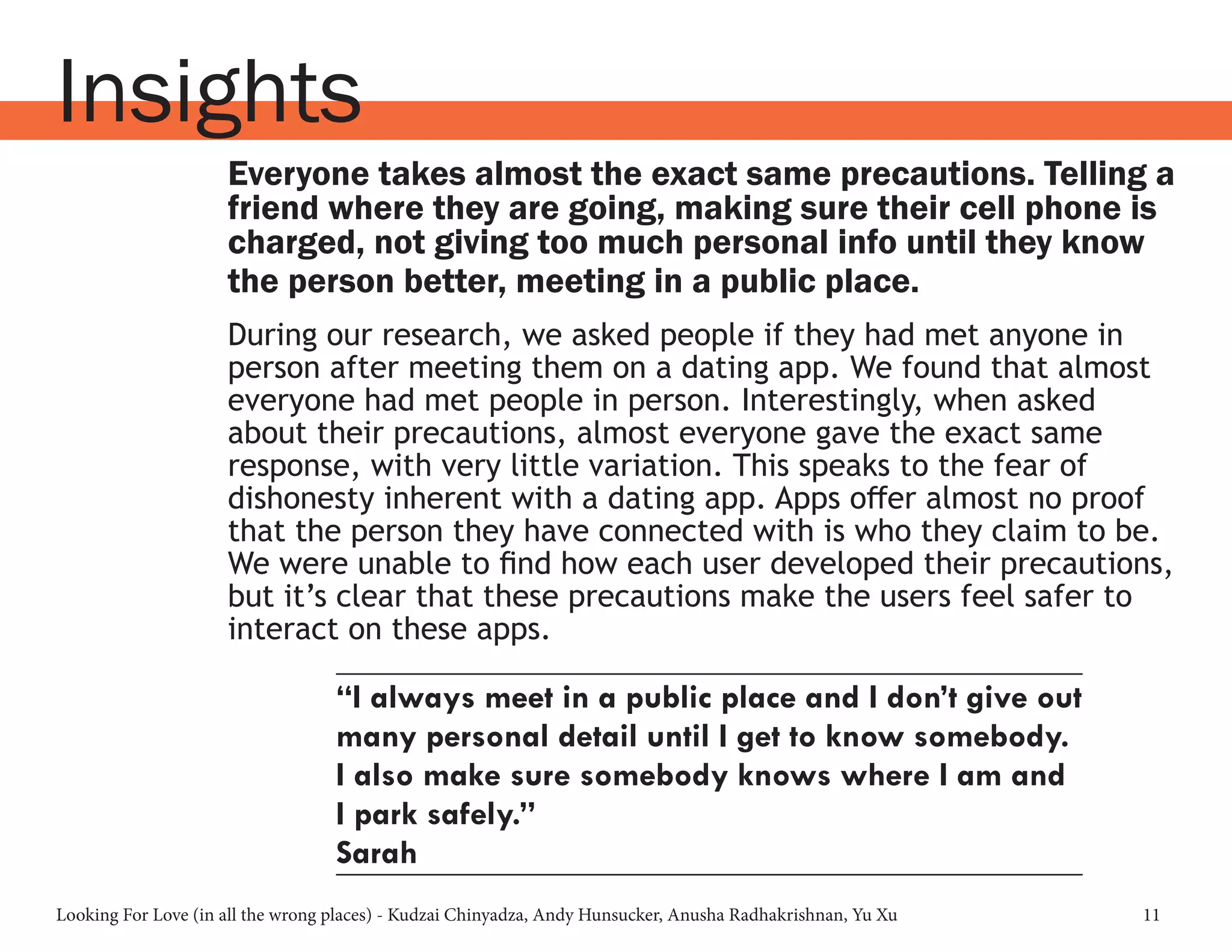 Looking For Love (in all the wrong places) - Kudzai Chinyadza, Andy Hunsucker, Anusha Radhakrishnan, Yu Xu 11
Insights
Everyone takes almost the exact same precautions. Telling a
friend where they are going, making sure their cell phone is
charged, not giving too much personal info until they know
the person better, meeting in a public place.
During our research, we asked people if they had met anyone in
person after meeting them on a dating app. We found that almost
everyone had met people in person. Interestingly, when asked
about their precautions, almost everyone gave the exact same
response, with very little variation. This speaks to the fear of
dishonesty inherent with a dating app. Apps offer almost no proof
that the person they have connected with is who they claim to be.
We were unable to find how each user developed their precautions,
but it’s clear that these precautions make the users feel safer to
interact on these apps.
“I always meet in a public place and I don’t give out
many personal detail until I get to know somebody.
I also make sure somebody knows where I am and
I park safely.”
Sarah
 