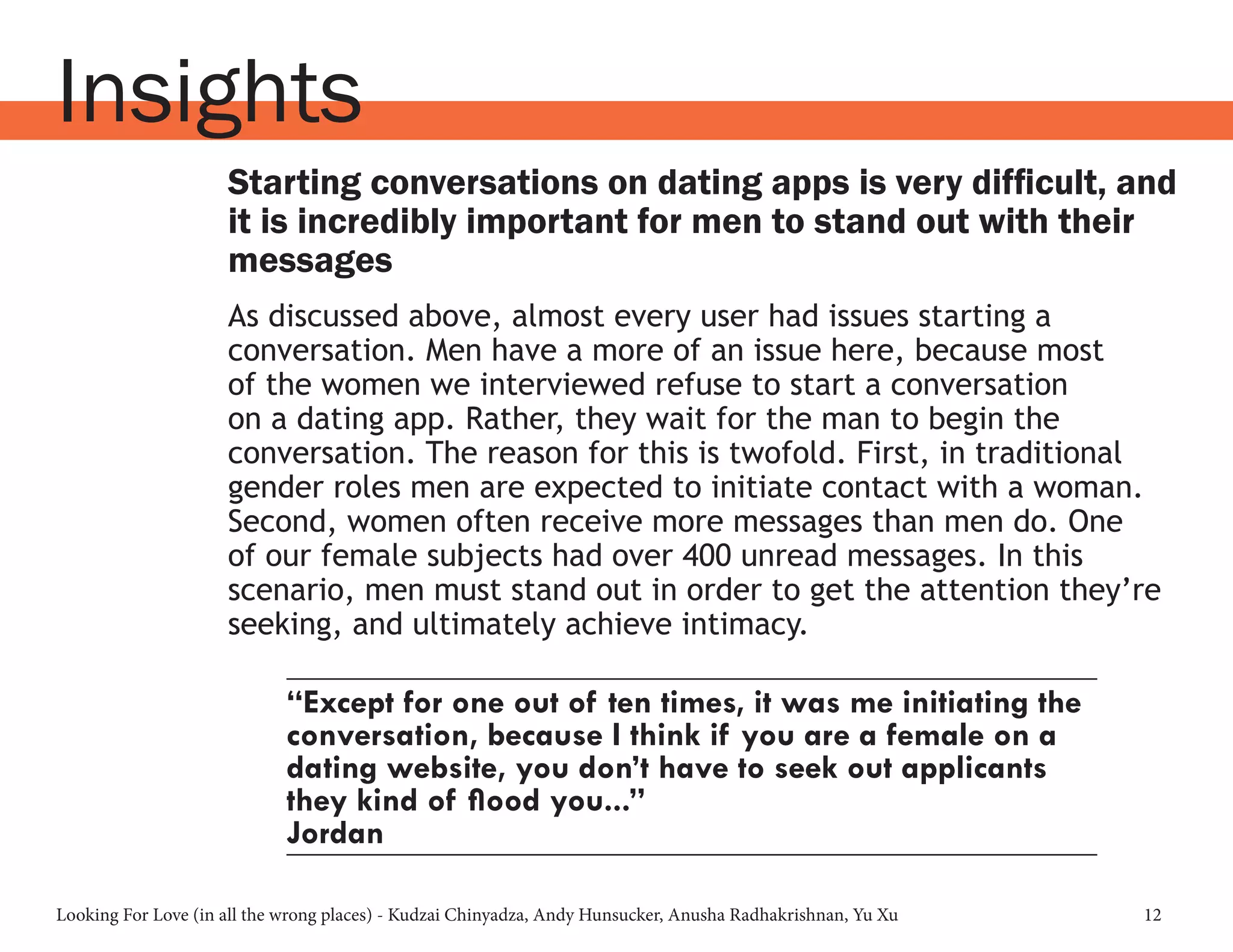 Looking For Love (in all the wrong places) - Kudzai Chinyadza, Andy Hunsucker, Anusha Radhakrishnan, Yu Xu 12
Insights
Starting conversations on dating apps is very difficult, and
it is incredibly important for men to stand out with their
messages
As discussed above, almost every user had issues starting a
conversation. Men have a more of an issue here, because most
of the women we interviewed refuse to start a conversation
on a dating app. Rather, they wait for the man to begin the
conversation. The reason for this is twofold. First, in traditional
gender roles men are expected to initiate contact with a woman.
Second, women often receive more messages than men do. One
of our female subjects had over 400 unread messages. In this
scenario, men must stand out in order to get the attention they’re
seeking, and ultimately achieve intimacy.
“Except for one out of ten times, it was me initiating the
conversation, because I think if you are a female on a
dating website, you don’t have to seek out applicants
they kind of flood you...”
Jordan
 