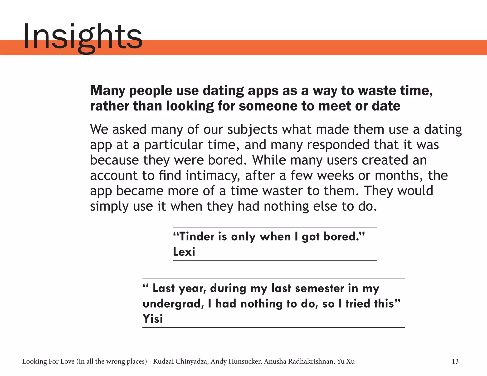 Looking For Love (in all the wrong places) - Kudzai Chinyadza, Andy Hunsucker, Anusha Radhakrishnan, Yu Xu 13
Insights
Many people use dating apps as a way to waste time,
rather than looking for someone to meet or date
We asked many of our subjects what made them use a dating
app at a particular time, and many responded that it was
because they were bored. While many users created an
account to find intimacy, after a few weeks or months, the
app became more of a time waster to them. They would
simply use it when they had nothing else to do.
“Tinder is only when I got bored.”
Lexi
“ Last year, during my last semester in my
undergrad, I had nothing to do, so I tried this”
Yisi
 