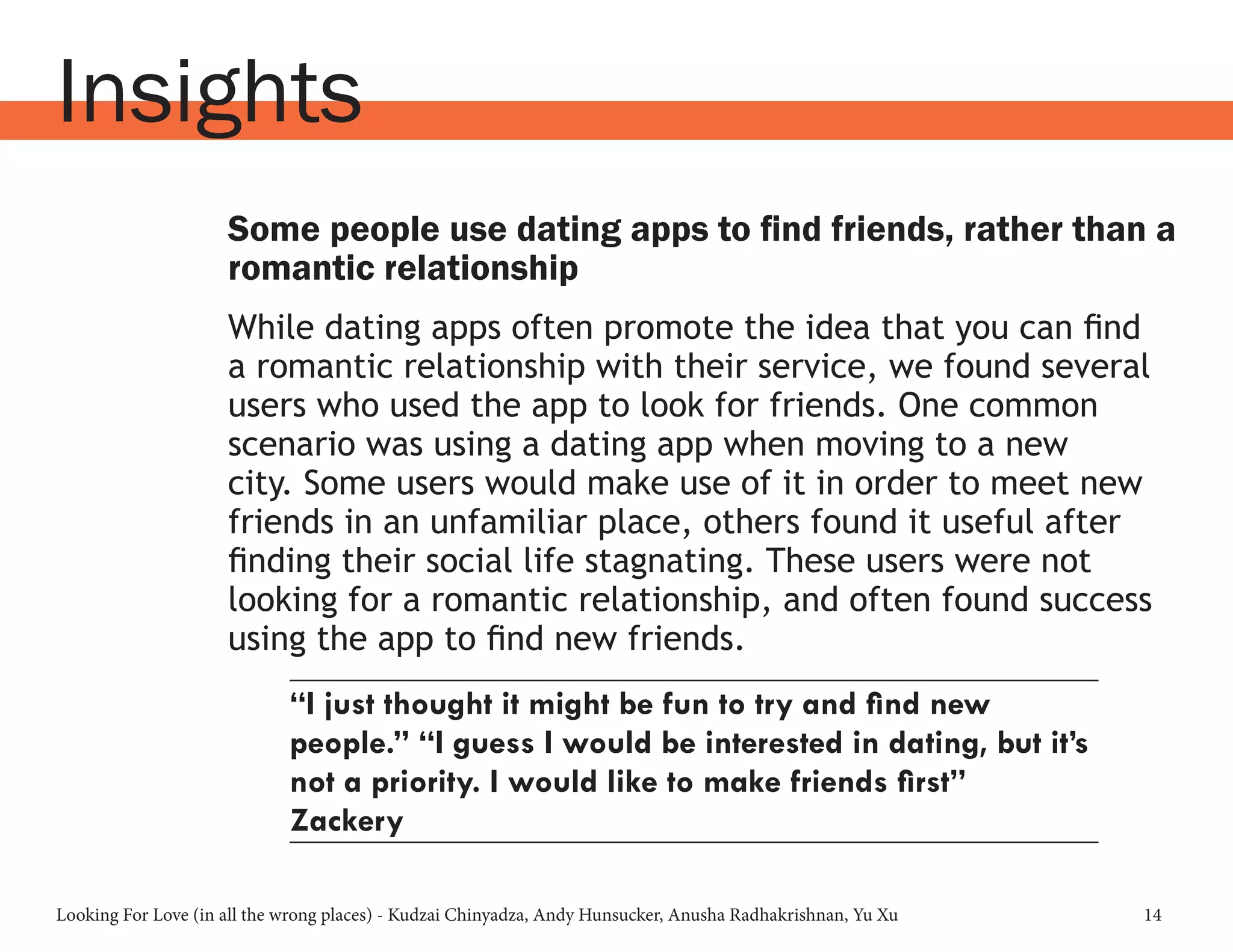 Looking For Love (in all the wrong places) - Kudzai Chinyadza, Andy Hunsucker, Anusha Radhakrishnan, Yu Xu 14
Insights
Some people use dating apps to find friends, rather than a
romantic relationship
While dating apps often promote the idea that you can find
a romantic relationship with their service, we found several
users who used the app to look for friends. One common
scenario was using a dating app when moving to a new
city. Some users would make use of it in order to meet new
friends in an unfamiliar place, others found it useful after
finding their social life stagnating. These users were not
looking for a romantic relationship, and often found success
using the app to find new friends.
“I just thought it might be fun to try and find new
people.” “I guess I would be interested in dating, but it’s
not a priority. I would like to make friends first”
Zackery
 