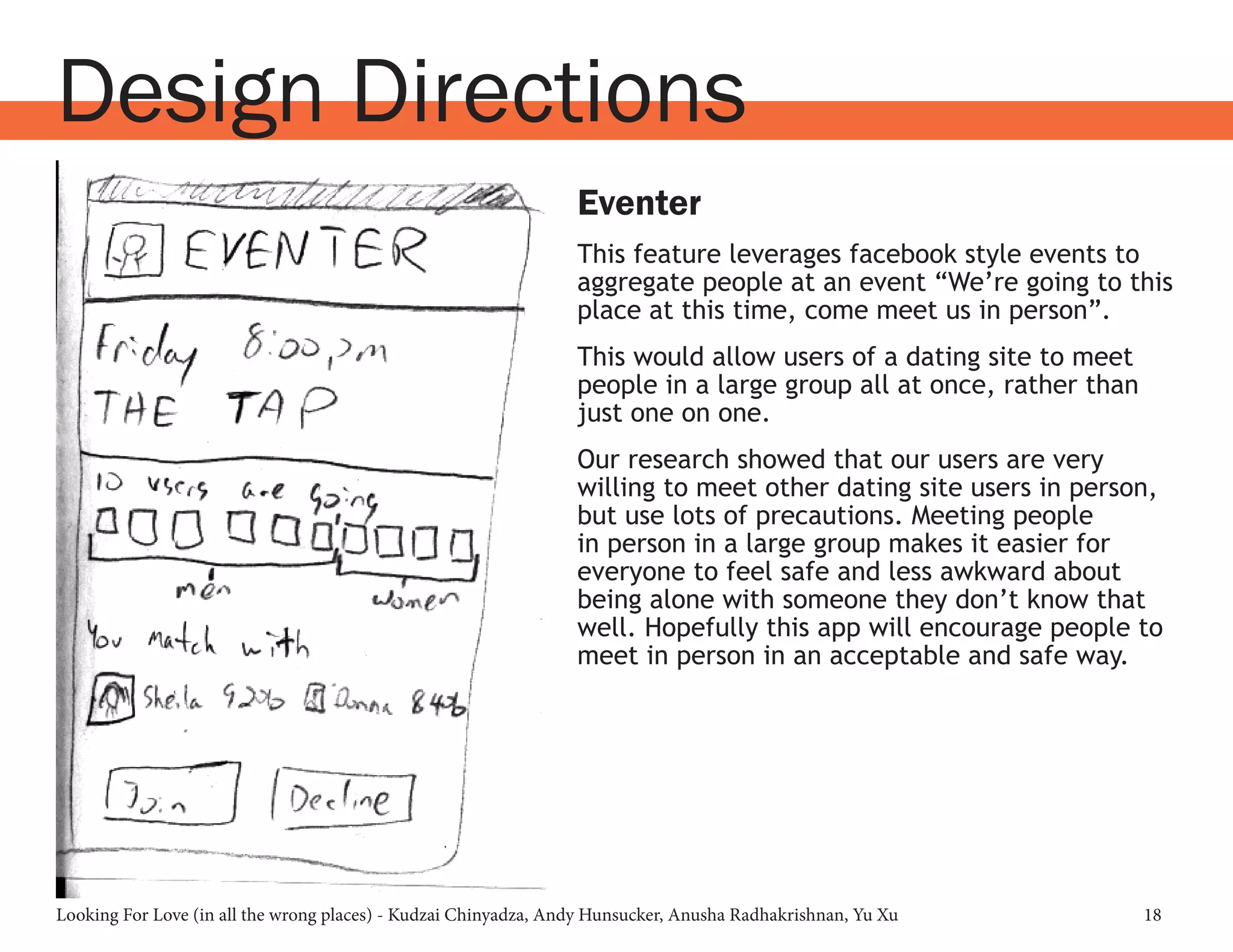 Looking For Love (in all the wrong places) - Kudzai Chinyadza, Andy Hunsucker, Anusha Radhakrishnan, Yu Xu 18
Design Directions
Eventer
This feature leverages facebook style events to
aggregate people at an event “We’re going to this
place at this time, come meet us in person”.
This would allow users of a dating site to meet
people in a large group all at once, rather than
just one on one.
Our research showed that our users are very
willing to meet other dating site users in person,
but use lots of precautions. Meeting people
in person in a large group makes it easier for
everyone to feel safe and less awkward about
being alone with someone they don’t know that
well. Hopefully this app will encourage people to
meet in person in an acceptable and safe way.
 