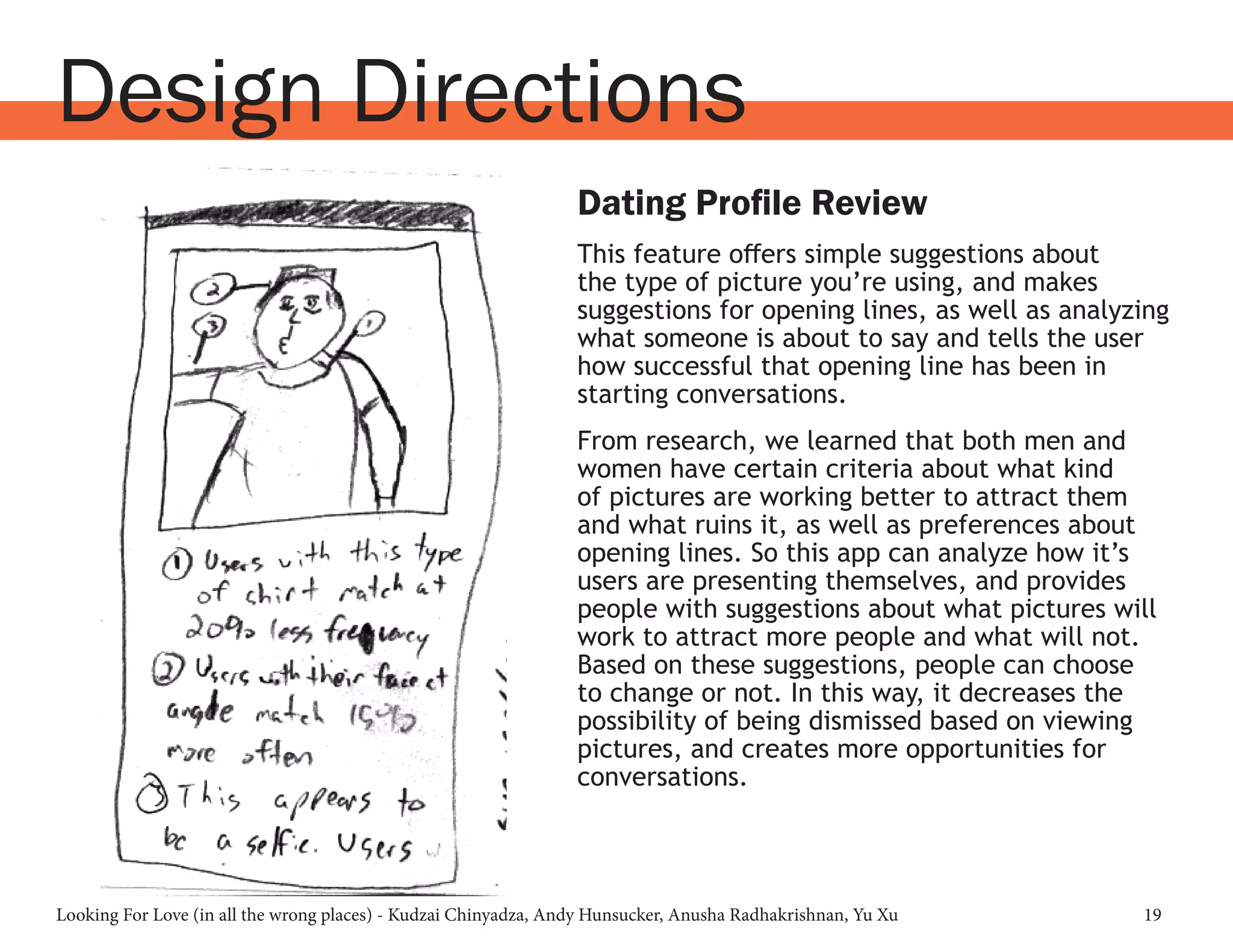 Looking For Love (in all the wrong places) - Kudzai Chinyadza, Andy Hunsucker, Anusha Radhakrishnan, Yu Xu 19
Design Directions
Dating Profile Review
This feature offers simple suggestions about
the type of picture you’re using, and makes
suggestions for opening lines, as well as analyzing
what someone is about to say and tells the user
how successful that opening line has been in
starting conversations.
From research, we learned that both men and
women have certain criteria about what kind
of pictures are working better to attract them
and what ruins it, as well as preferences about
opening lines. So this app can analyze how it’s
users are presenting themselves, and provides
people with suggestions about what pictures will
work to attract more people and what will not.
Based on these suggestions, people can choose
to change or not. In this way, it decreases the
possibility of being dismissed based on viewing
pictures, and creates more opportunities for
conversations.
 