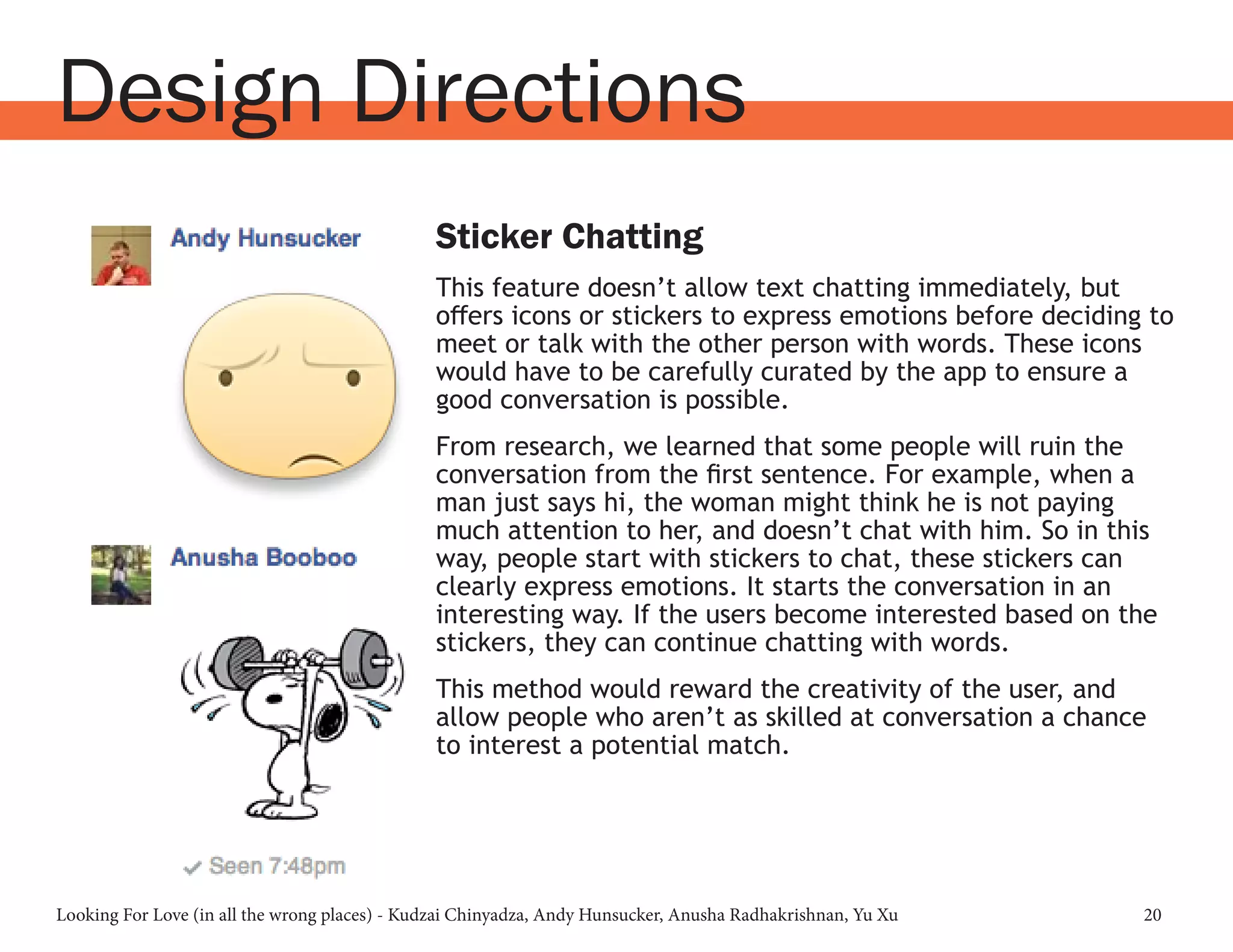 Looking For Love (in all the wrong places) - Kudzai Chinyadza, Andy Hunsucker, Anusha Radhakrishnan, Yu Xu 20
Design Directions
Sticker Chatting
This feature doesn’t allow text chatting immediately, but
offers icons or stickers to express emotions before deciding to
meet or talk with the other person with words. These icons
would have to be carefully curated by the app to ensure a
good conversation is possible.
From research, we learned that some people will ruin the
conversation from the first sentence. For example, when a
man just says hi, the woman might think he is not paying
much attention to her, and doesn’t chat with him. So in this
way, people start with stickers to chat, these stickers can
clearly express emotions. It starts the conversation in an
interesting way. If the users become interested based on the
stickers, they can continue chatting with words.
This method would reward the creativity of the user, and
allow people who aren’t as skilled at conversation a chance
to interest a potential match.
 
