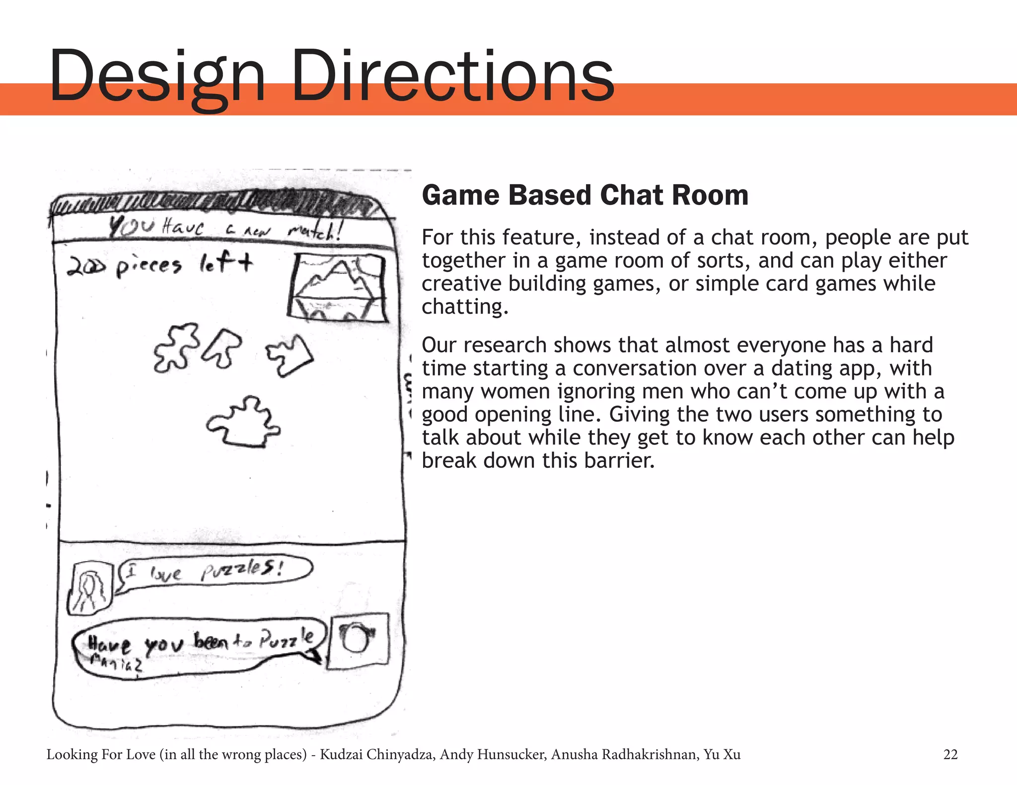 Looking For Love (in all the wrong places) - Kudzai Chinyadza, Andy Hunsucker, Anusha Radhakrishnan, Yu Xu 22
Design Directions
Game Based Chat Room
For this feature, instead of a chat room, people are put
together in a game room of sorts, and can play either
creative building games, or simple card games while
chatting.
Our research shows that almost everyone has a hard
time starting a conversation over a dating app, with
many women ignoring men who can’t come up with a
good opening line. Giving the two users something to
talk about while they get to know each other can help
break down this barrier.
 