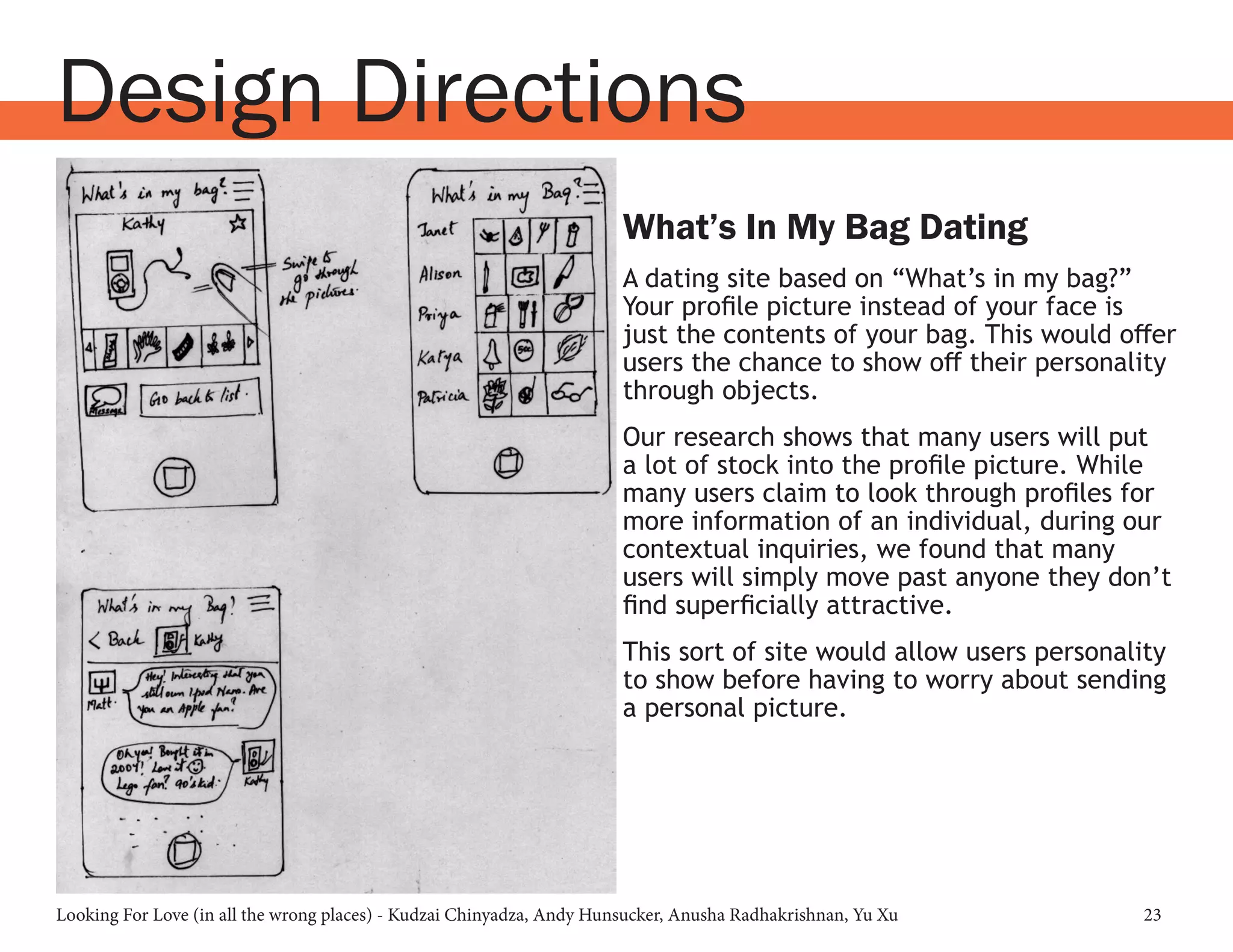 Looking For Love (in all the wrong places) - Kudzai Chinyadza, Andy Hunsucker, Anusha Radhakrishnan, Yu Xu 23
Design Directions
What’s In My Bag Dating
A dating site based on “What’s in my bag?”
Your profile picture instead of your face is
just the contents of your bag. This would offer
users the chance to show off their personality
through objects.
Our research shows that many users will put
a lot of stock into the profile picture. While
many users claim to look through profiles for
more information of an individual, during our
contextual inquiries, we found that many
users will simply move past anyone they don’t
find superficially attractive.
This sort of site would allow users personality
to show before having to worry about sending
a personal picture.
 