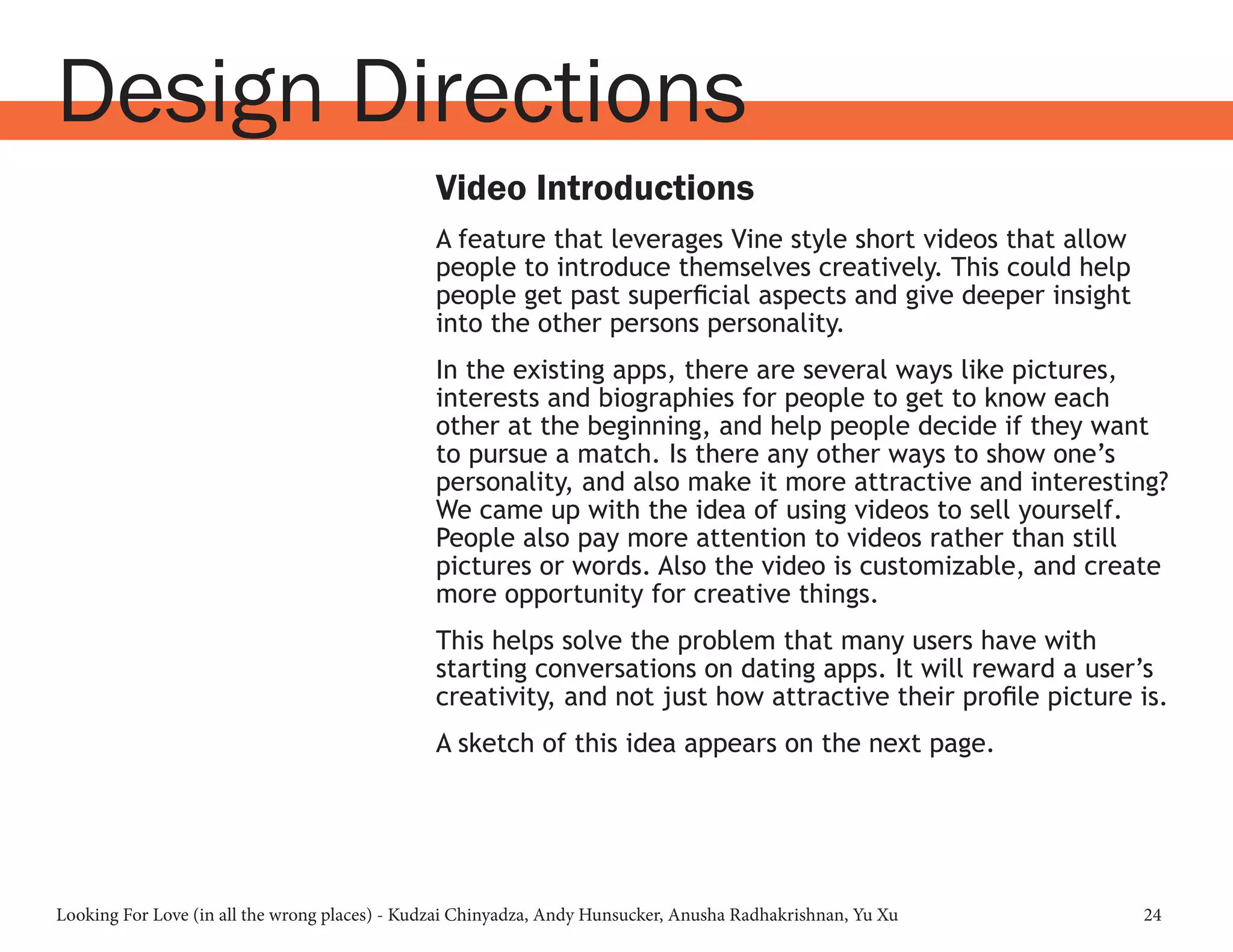 Looking For Love (in all the wrong places) - Kudzai Chinyadza, Andy Hunsucker, Anusha Radhakrishnan, Yu Xu 24
Design Directions
Video Introductions
A feature that leverages Vine style short videos that allow
people to introduce themselves creatively. This could help
people get past superficial aspects and give deeper insight
into the other persons personality.
In the existing apps, there are several ways like pictures,
interests and biographies for people to get to know each
other at the beginning, and help people decide if they want
to pursue a match. Is there any other ways to show one’s
personality, and also make it more attractive and interesting?
We came up with the idea of using videos to sell yourself.
People also pay more attention to videos rather than still
pictures or words. Also the video is customizable, and create
more opportunity for creative things.
This helps solve the problem that many users have with
starting conversations on dating apps. It will reward a user’s
creativity, and not just how attractive their profile picture is.
A sketch of this idea appears on the next page.
 