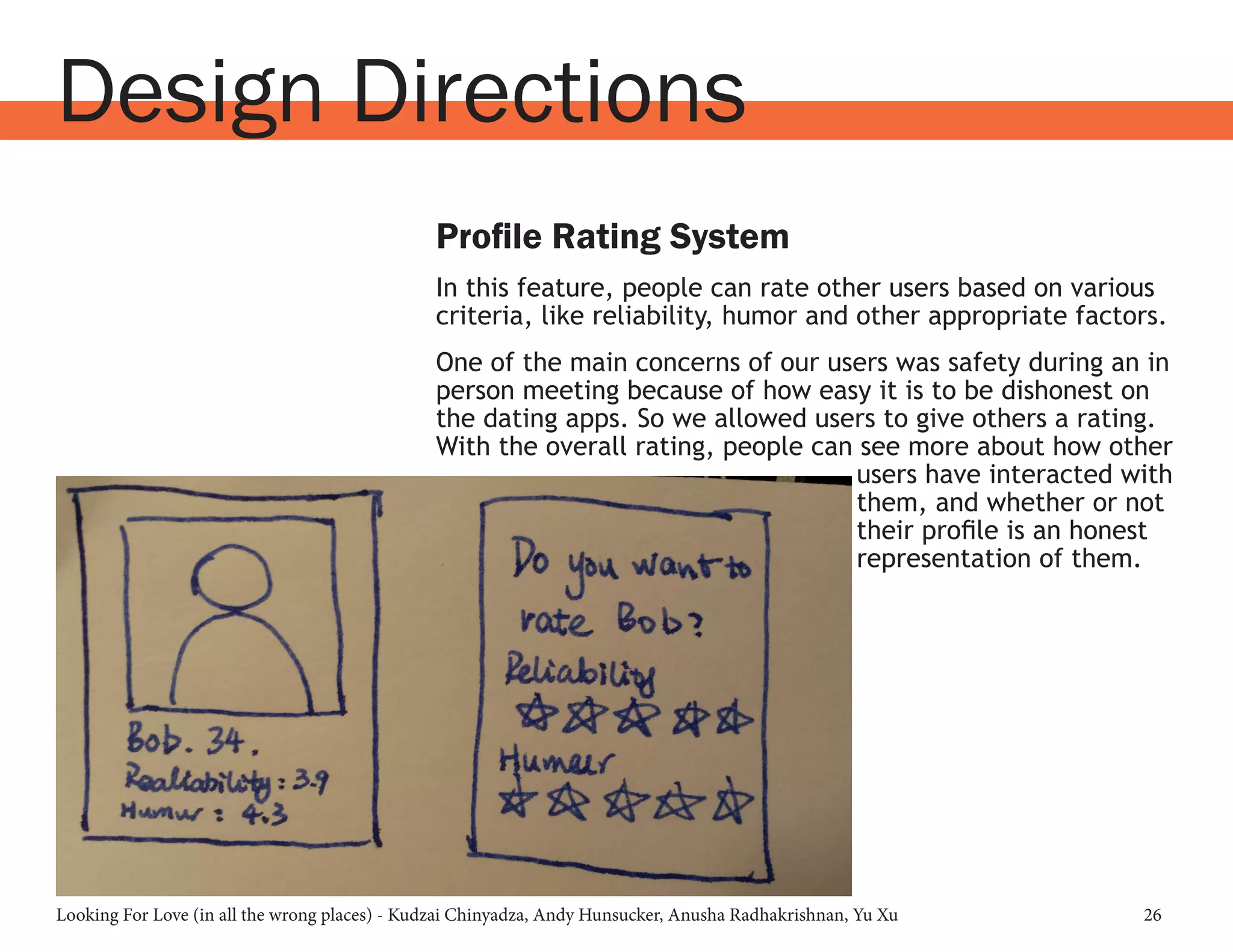 Looking For Love (in all the wrong places) - Kudzai Chinyadza, Andy Hunsucker, Anusha Radhakrishnan, Yu Xu 26
Design Directions
Profile Rating System
In this feature, people can rate other users based on various
criteria, like reliability, humor and other appropriate factors.
One of the main concerns of our users was safety during an in
person meeting because of how easy it is to be dishonest on
the dating apps. So we allowed users to give others a rating.
With the overall rating, people can see more about how other
users have interacted with
them, and whether or not
their profile is an honest
representation of them.
 