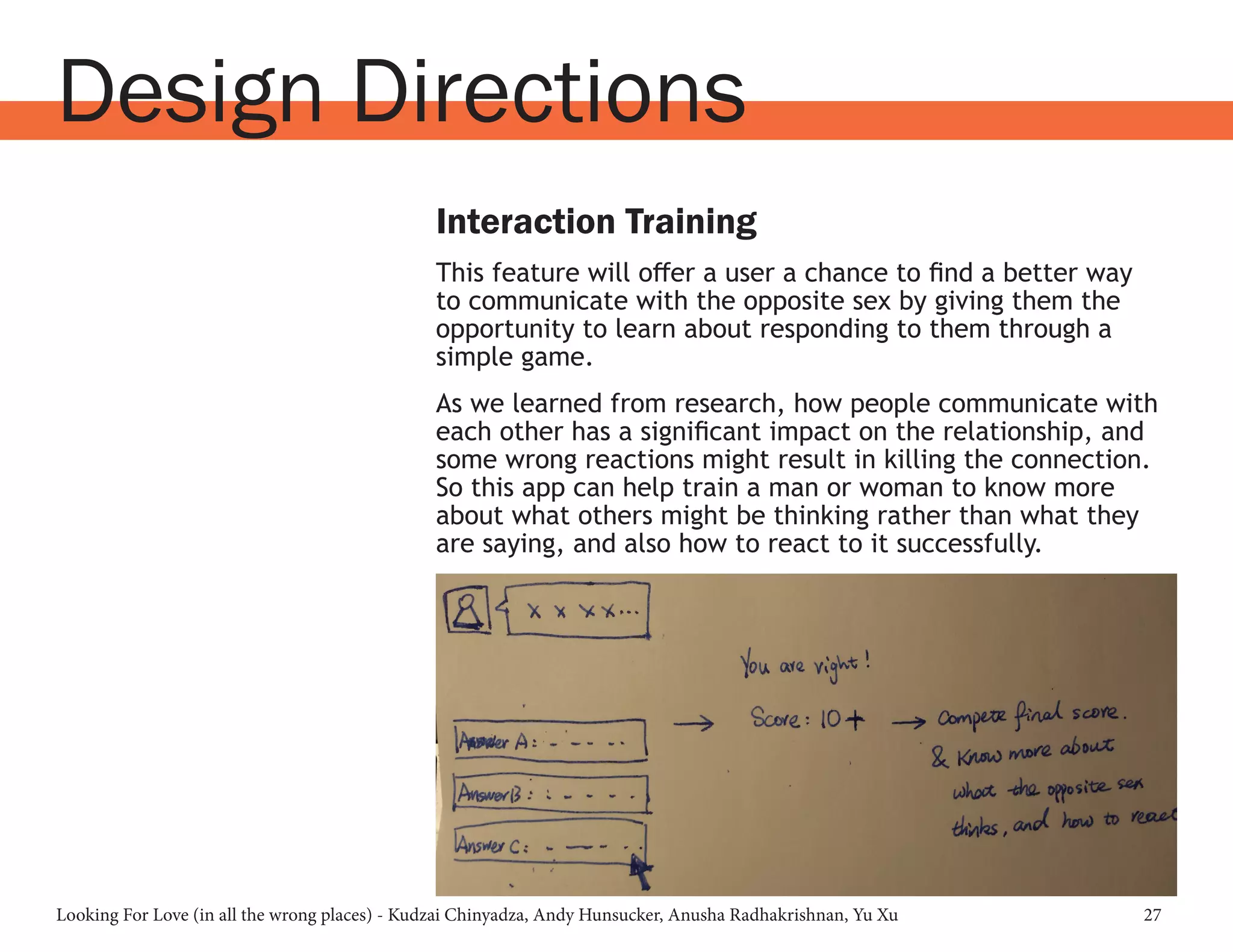 Looking For Love (in all the wrong places) - Kudzai Chinyadza, Andy Hunsucker, Anusha Radhakrishnan, Yu Xu 27
Design Directions
Interaction Training
This feature will offer a user a chance to find a better way
to communicate with the opposite sex by giving them the
opportunity to learn about responding to them through a
simple game.
As we learned from research, how people communicate with
each other has a significant impact on the relationship, and
some wrong reactions might result in killing the connection.
So this app can help train a man or woman to know more
about what others might be thinking rather than what they
are saying, and also how to react to it successfully.
 