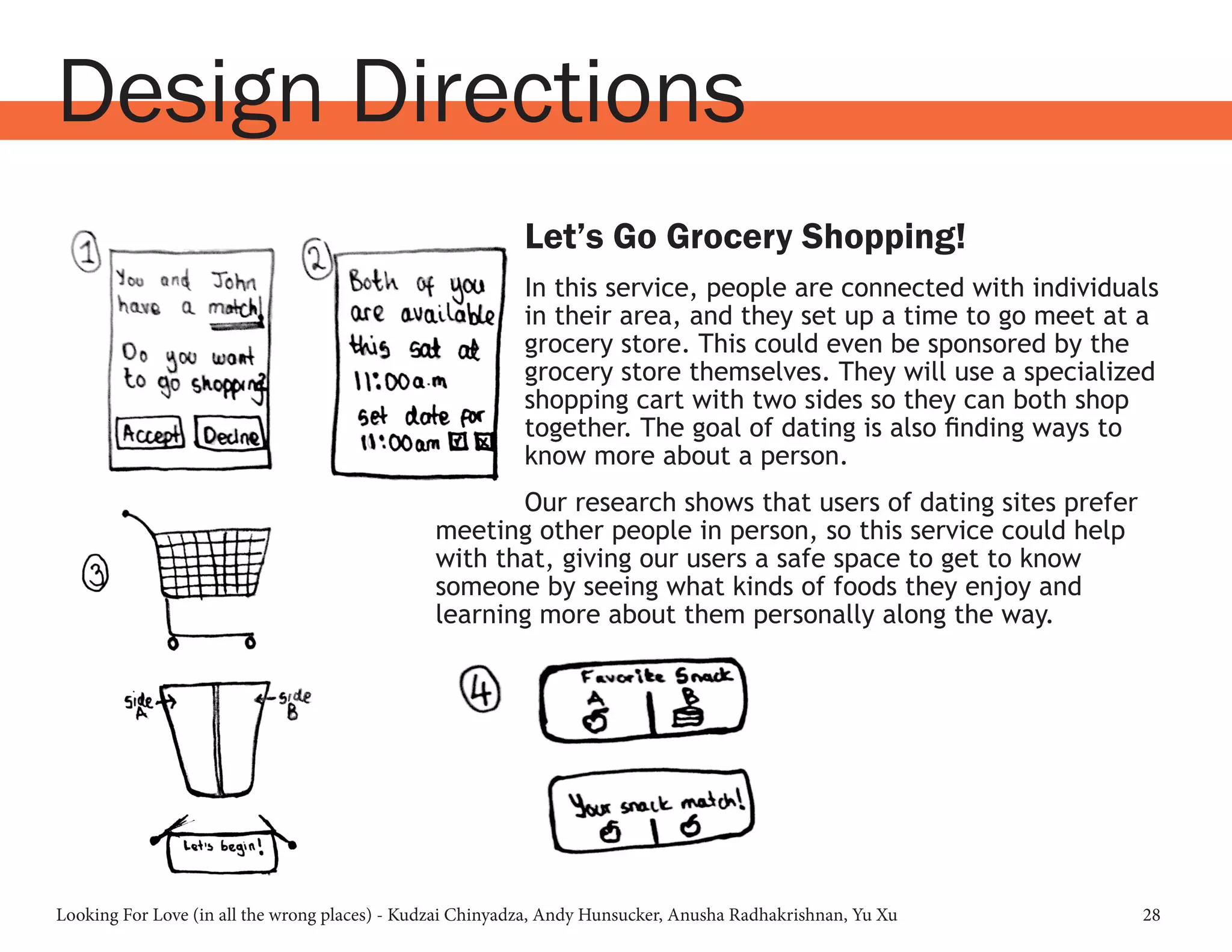 Looking For Love (in all the wrong places) - Kudzai Chinyadza, Andy Hunsucker, Anusha Radhakrishnan, Yu Xu 28
Design Directions
Let’s Go Grocery Shopping!
In this service, people are connected with individuals
in their area, and they set up a time to go meet at a
grocery store. This could even be sponsored by the
grocery store themselves. They will use a specialized
shopping cart with two sides so they can both shop
together. The goal of dating is also finding ways to
know more about a person.
Our research shows that users of dating sites prefer
meeting other people in person, so this service could help
with that, giving our users a safe space to get to know
someone by seeing what kinds of foods they enjoy and
learning more about them personally along the way.
 