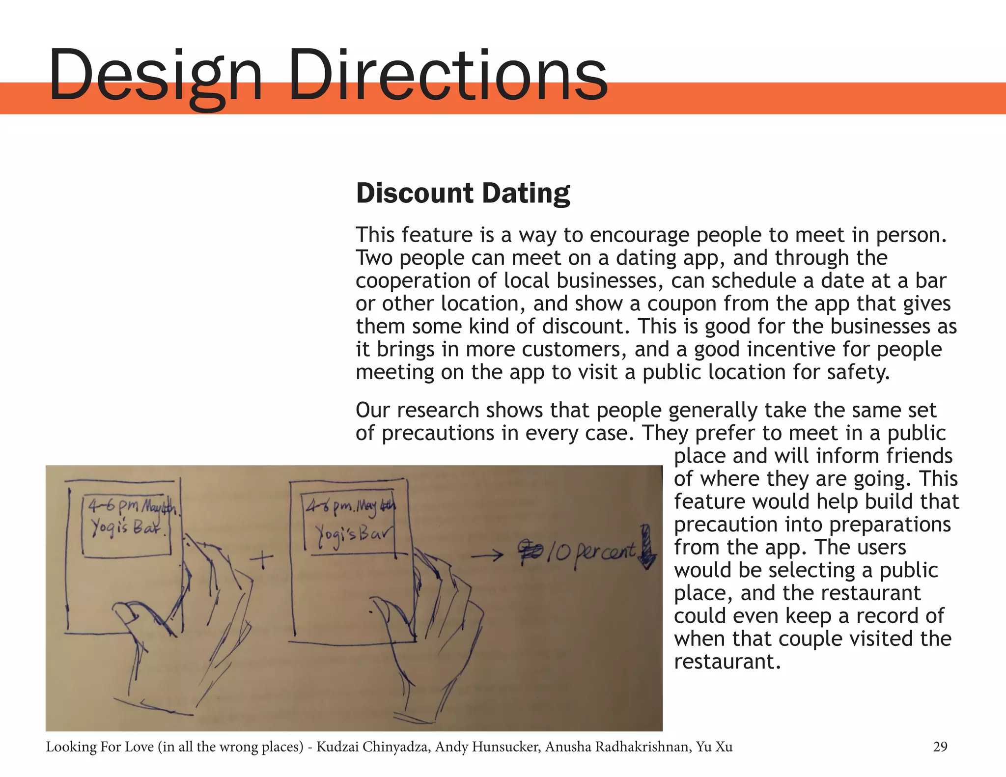 Looking For Love (in all the wrong places) - Kudzai Chinyadza, Andy Hunsucker, Anusha Radhakrishnan, Yu Xu 29
Design Directions
Discount Dating
This feature is a way to encourage people to meet in person.
Two people can meet on a dating app, and through the
cooperation of local businesses, can schedule a date at a bar
or other location, and show a coupon from the app that gives
them some kind of discount. This is good for the businesses as
it brings in more customers, and a good incentive for people
meeting on the app to visit a public location for safety.
Our research shows that people generally take the same set
of precautions in every case. They prefer to meet in a public
place and will inform friends
of where they are going. This
feature would help build that
precaution into preparations
from the app. The users
would be selecting a public
place, and the restaurant
could even keep a record of
when that couple visited the
restaurant.
 