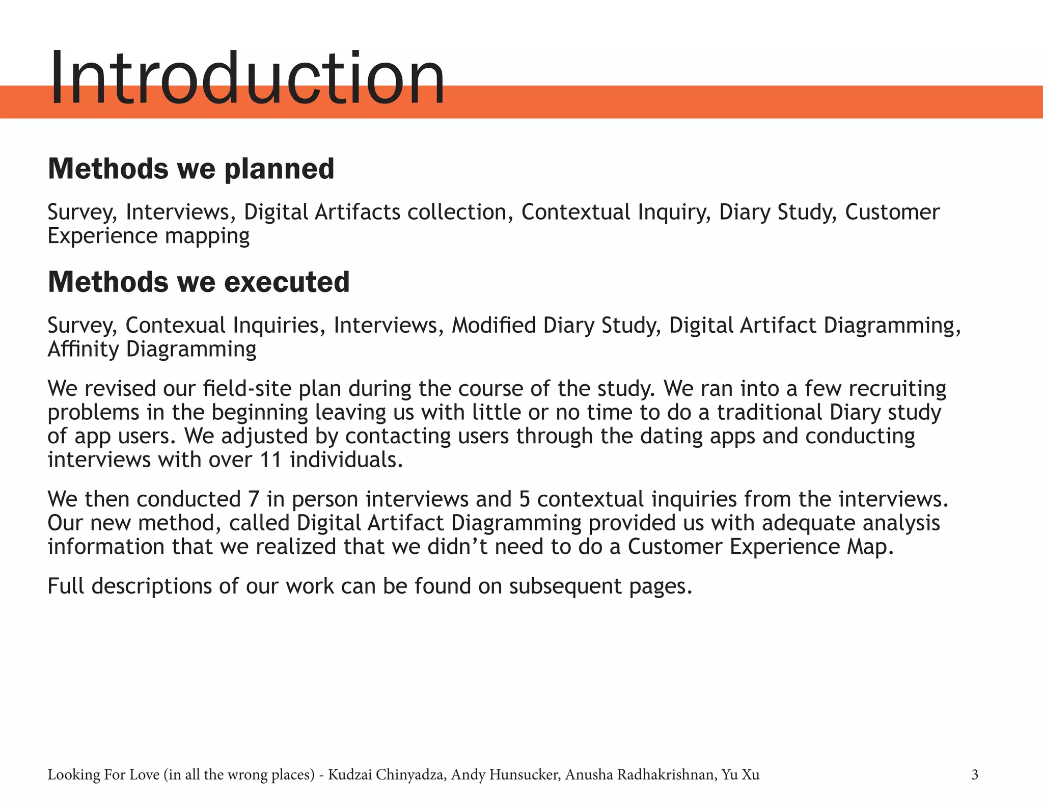 Looking For Love (in all the wrong places) - Kudzai Chinyadza, Andy Hunsucker, Anusha Radhakrishnan, Yu Xu 3
Introduction
Methods we planned
Survey, Interviews, Digital Artifacts collection, Contextual Inquiry, Diary Study, Customer
Experience mapping
Methods we executed
Survey, Contexual Inquiries, Interviews, Modified Diary Study, Digital Artifact Diagramming,
Affinity Diagramming
We revised our field-site plan during the course of the study. We ran into a few recruiting
problems in the beginning leaving us with little or no time to do a traditional Diary study
of app users. We adjusted by contacting users through the dating apps and conducting
interviews with over 11 individuals.
We then conducted 7 in person interviews and 5 contextual inquiries from the interviews.
Our new method, called Digital Artifact Diagramming provided us with adequate analysis
information that we realized that we didn’t need to do a Customer Experience Map.
Full descriptions of our work can be found on subsequent pages.
 