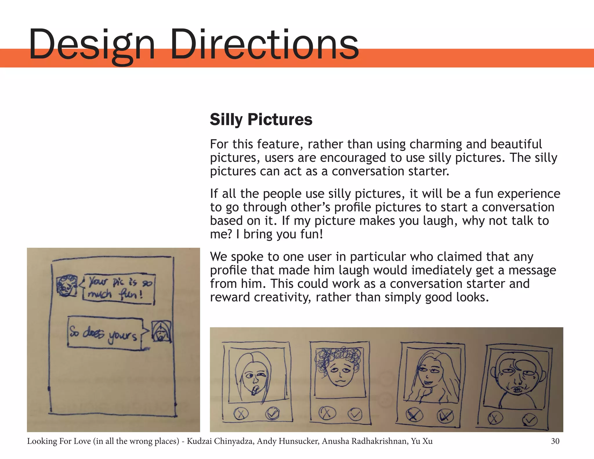 Looking For Love (in all the wrong places) - Kudzai Chinyadza, Andy Hunsucker, Anusha Radhakrishnan, Yu Xu 30
Design Directions
Silly Pictures
For this feature, rather than using charming and beautiful
pictures, users are encouraged to use silly pictures. The silly
pictures can act as a conversation starter.
If all the people use silly pictures, it will be a fun experience
to go through other’s profile pictures to start a conversation
based on it. If my picture makes you laugh, why not talk to
me? I bring you fun!
We spoke to one user in particular who claimed that any
profile that made him laugh would imediately get a message
from him. This could work as a conversation starter and
reward creativity, rather than simply good looks.
 