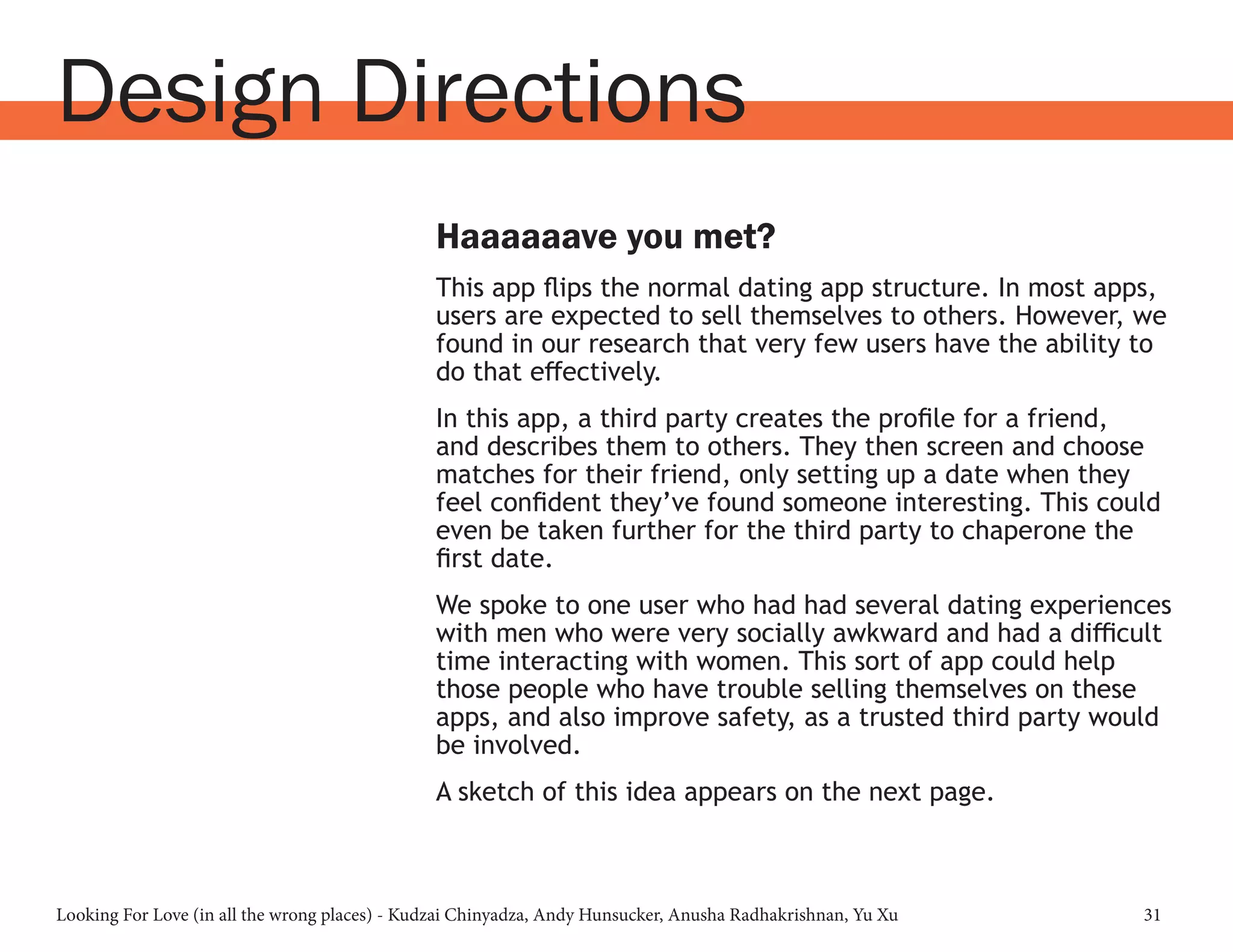 Looking For Love (in all the wrong places) - Kudzai Chinyadza, Andy Hunsucker, Anusha Radhakrishnan, Yu Xu 31
Design Directions
Haaaaaave you met?
This app flips the normal dating app structure. In most apps,
users are expected to sell themselves to others. However, we
found in our research that very few users have the ability to
do that effectively.
In this app, a third party creates the profile for a friend,
and describes them to others. They then screen and choose
matches for their friend, only setting up a date when they
feel confident they’ve found someone interesting. This could
even be taken further for the third party to chaperone the
first date.
We spoke to one user who had had several dating experiences
with men who were very socially awkward and had a difficult
time interacting with women. This sort of app could help
those people who have trouble selling themselves on these
apps, and also improve safety, as a trusted third party would
be involved.
A sketch of this idea appears on the next page.
 