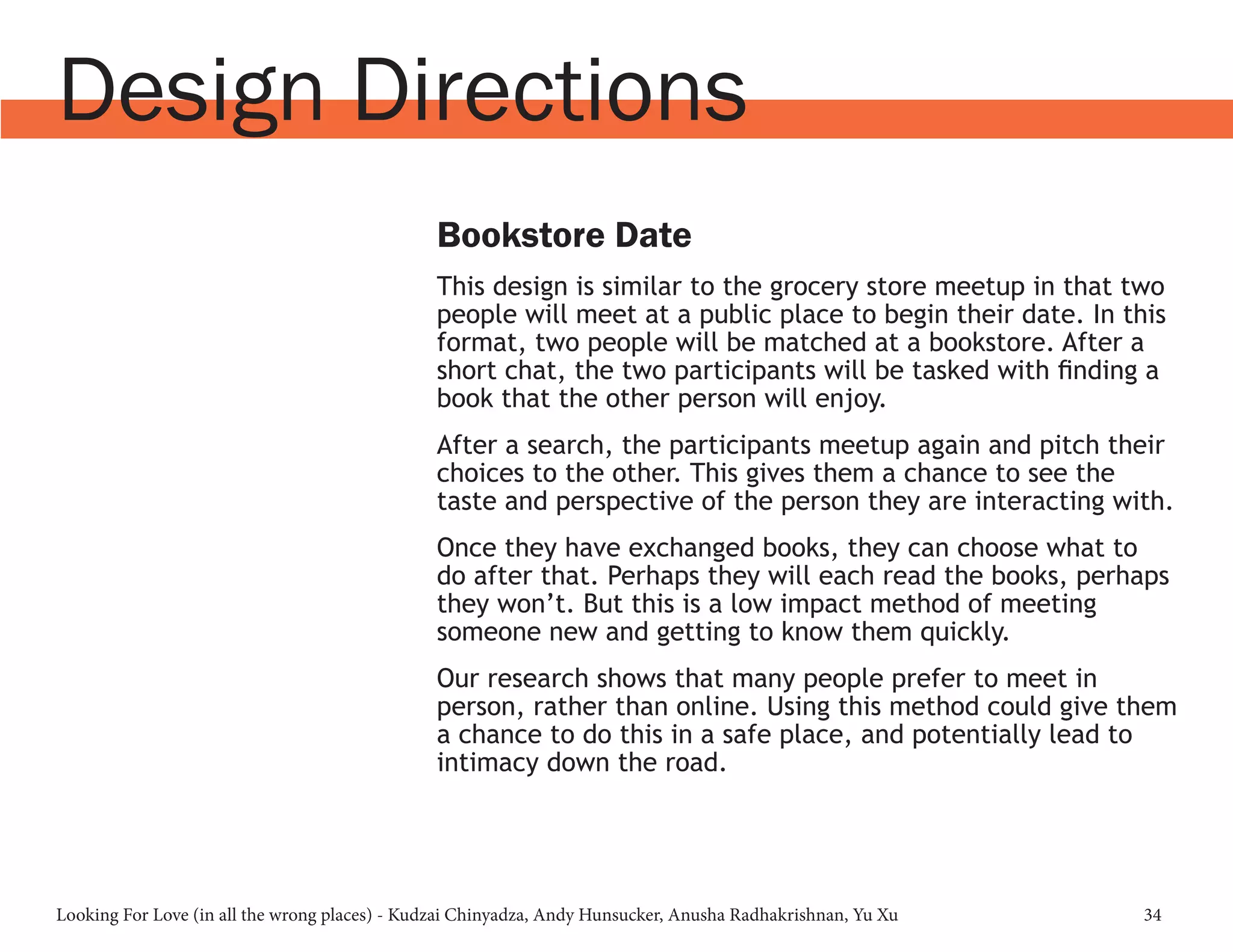 Looking For Love (in all the wrong places) - Kudzai Chinyadza, Andy Hunsucker, Anusha Radhakrishnan, Yu Xu 34
Design Directions
Bookstore Date
This design is similar to the grocery store meetup in that two
people will meet at a public place to begin their date. In this
format, two people will be matched at a bookstore. After a
short chat, the two participants will be tasked with finding a
book that the other person will enjoy.
After a search, the participants meetup again and pitch their
choices to the other. This gives them a chance to see the
taste and perspective of the person they are interacting with.
Once they have exchanged books, they can choose what to
do after that. Perhaps they will each read the books, perhaps
they won’t. But this is a low impact method of meeting
someone new and getting to know them quickly.
Our research shows that many people prefer to meet in
person, rather than online. Using this method could give them
a chance to do this in a safe place, and potentially lead to
intimacy down the road.
 