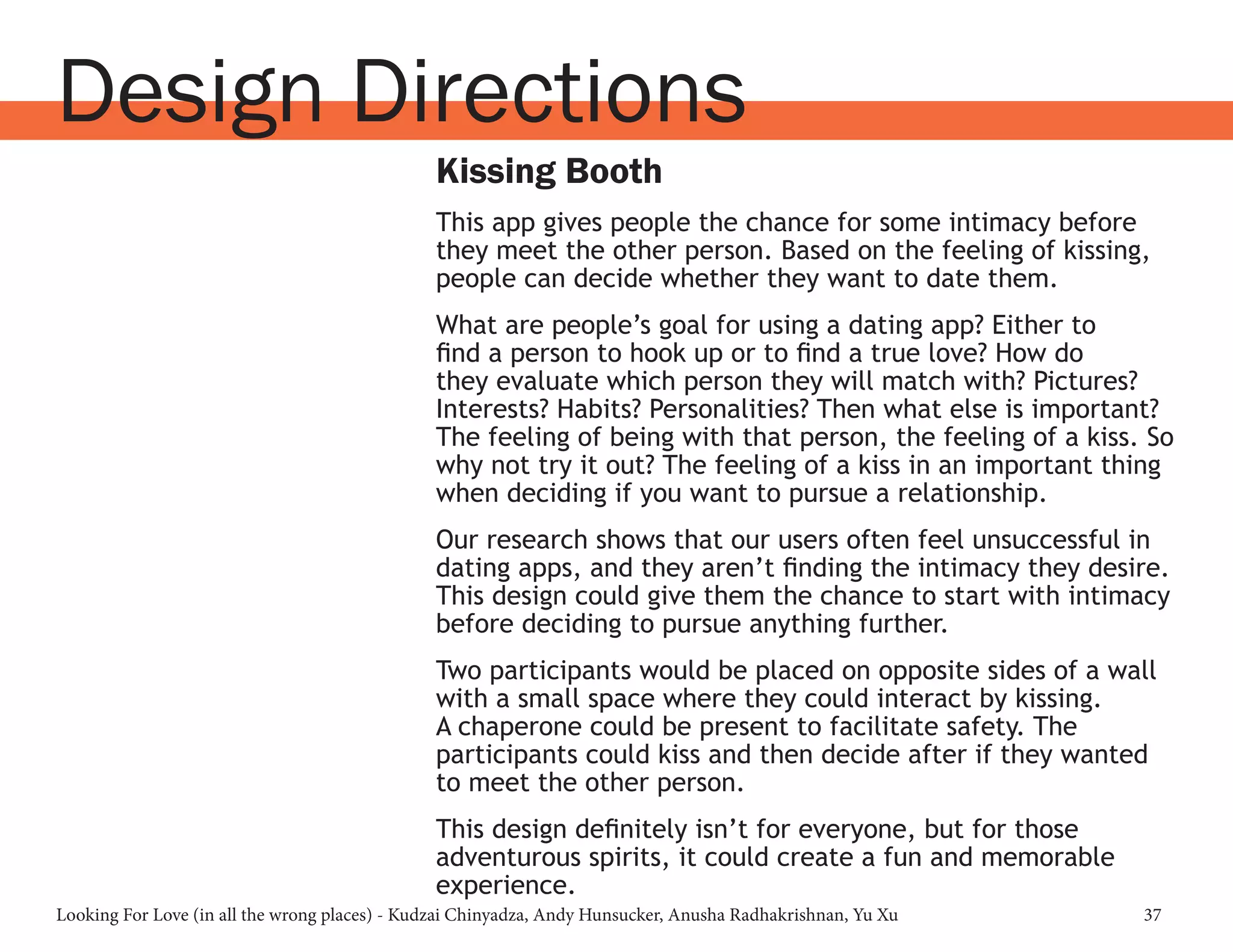 Looking For Love (in all the wrong places) - Kudzai Chinyadza, Andy Hunsucker, Anusha Radhakrishnan, Yu Xu 37
Kissing Booth
This app gives people the chance for some intimacy before
they meet the other person. Based on the feeling of kissing,
people can decide whether they want to date them.
What are people’s goal for using a dating app? Either to
find a person to hook up or to find a true love? How do
they evaluate which person they will match with? Pictures?
Interests? Habits? Personalities? Then what else is important?
The feeling of being with that person, the feeling of a kiss. So
why not try it out? The feeling of a kiss in an important thing
when deciding if you want to pursue a relationship.
Our research shows that our users often feel unsuccessful in
dating apps, and they aren’t finding the intimacy they desire.
This design could give them the chance to start with intimacy
before deciding to pursue anything further.
Two participants would be placed on opposite sides of a wall
with a small space where they could interact by kissing.
A chaperone could be present to facilitate safety. The
participants could kiss and then decide after if they wanted
to meet the other person.
This design definitely isn’t for everyone, but for those
adventurous spirits, it could create a fun and memorable
experience.
Design Directions
 