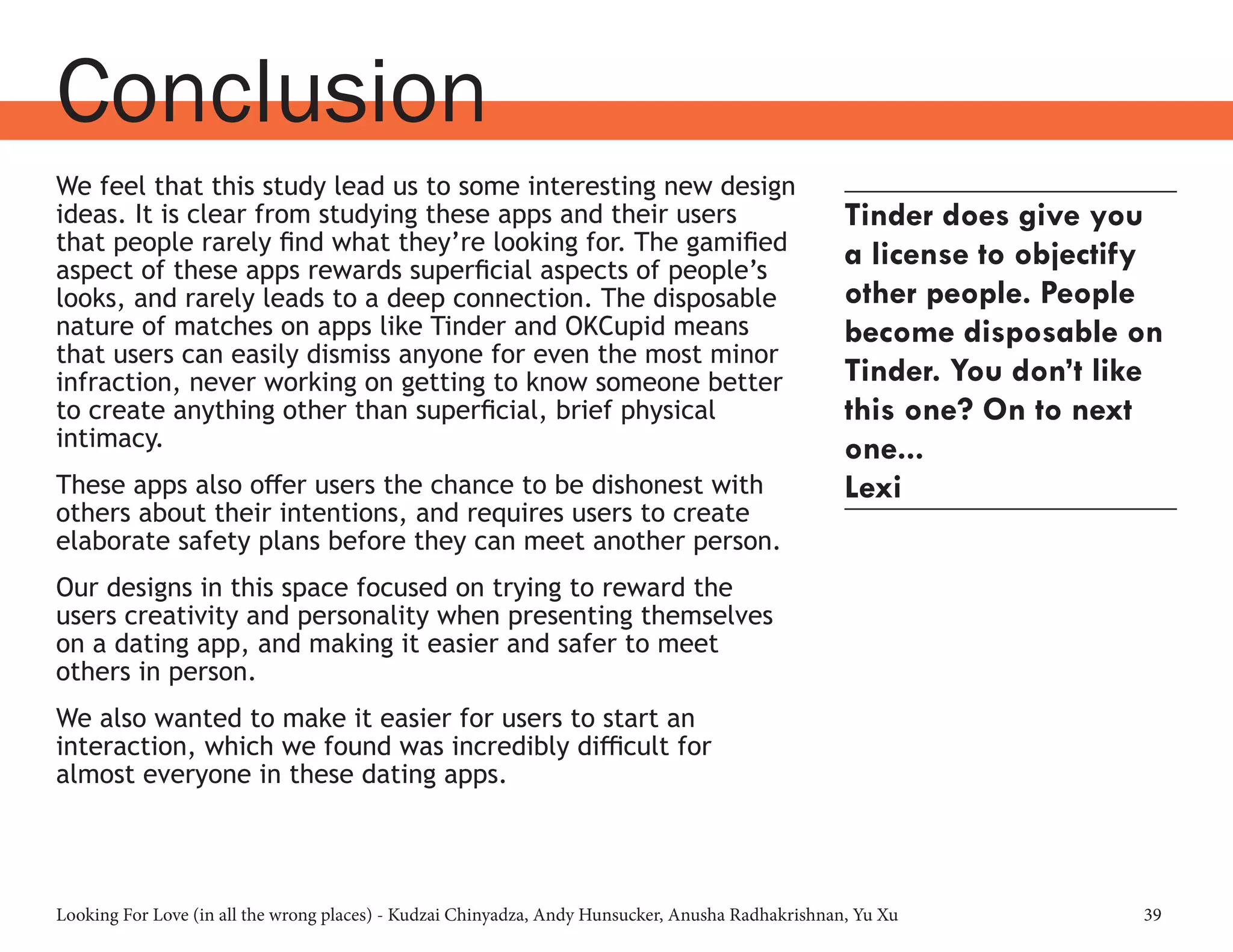 Looking For Love (in all the wrong places) - Kudzai Chinyadza, Andy Hunsucker, Anusha Radhakrishnan, Yu Xu 39
Conclusion
We feel that this study lead us to some interesting new design
ideas. It is clear from studying these apps and their users
that people rarely find what they’re looking for. The gamified
aspect of these apps rewards superficial aspects of people’s
looks, and rarely leads to a deep connection. The disposable
nature of matches on apps like Tinder and OKCupid means
that users can easily dismiss anyone for even the most minor
infraction, never working on getting to know someone better
to create anything other than superficial, brief physical
intimacy.
These apps also offer users the chance to be dishonest with
others about their intentions, and requires users to create
elaborate safety plans before they can meet another person.
Our designs in this space focused on trying to reward the
users creativity and personality when presenting themselves
on a dating app, and making it easier and safer to meet
others in person.
We also wanted to make it easier for users to start an
interaction, which we found was incredibly difficult for
almost everyone in these dating apps.
Tinder does give you
a license to objectify
other people. People
become disposable on
Tinder. You don’t like
this one? On to next
one...
Lexi
 