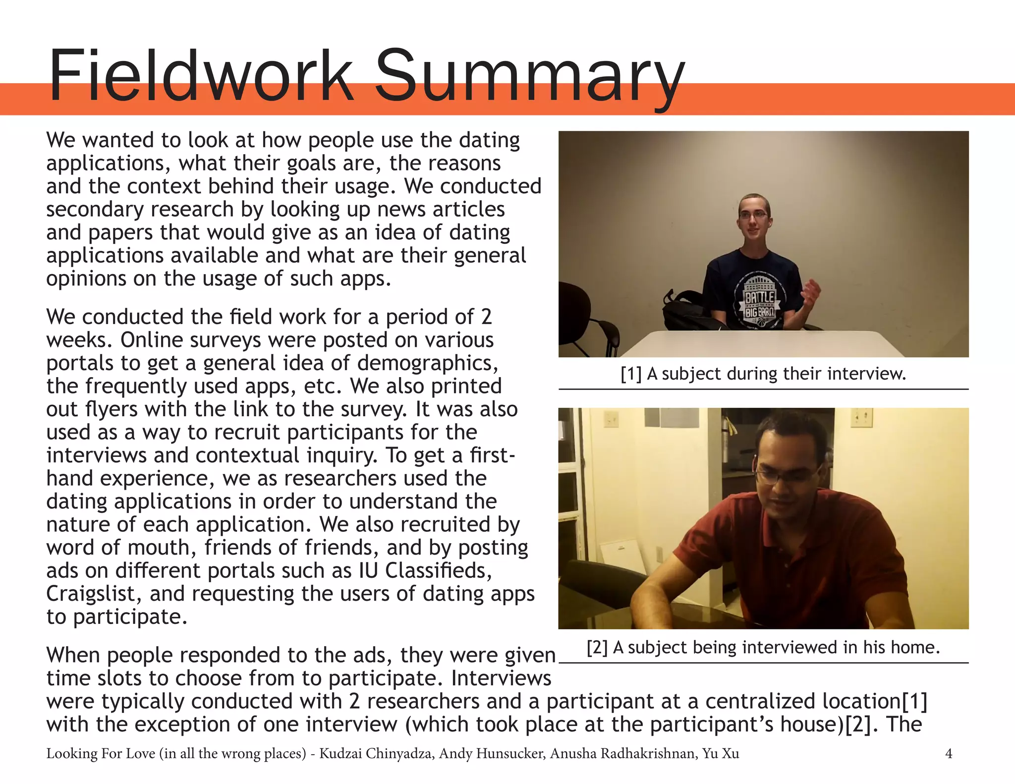 Looking For Love (in all the wrong places) - Kudzai Chinyadza, Andy Hunsucker, Anusha Radhakrishnan, Yu Xu 4
Fieldwork Summary
We wanted to look at how people use the dating
applications, what their goals are, the reasons
and the context behind their usage. We conducted
secondary research by looking up news articles
and papers that would give as an idea of dating
applications available and what are their general
opinions on the usage of such apps.
We conducted the field work for a period of 2
weeks. Online surveys were posted on various
portals to get a general idea of demographics,
the frequently used apps, etc. We also printed
out flyers with the link to the survey. It was also
used as a way to recruit participants for the
interviews and contextual inquiry. To get a first-
hand experience, we as researchers used the
dating applications in order to understand the
nature of each application. We also recruited by
word of mouth, friends of friends, and by posting
ads on different portals such as IU Classifieds,
Craigslist, and requesting the users of dating apps
to participate.
When people responded to the ads, they were given
time slots to choose from to participate. Interviews
were typically conducted with 2 researchers and a participant at a centralized location[1]
with the exception of one interview (which took place at the participant’s house)[2]. The
[1] A subject during their interview.
[2] A subject being interviewed in his home.
 