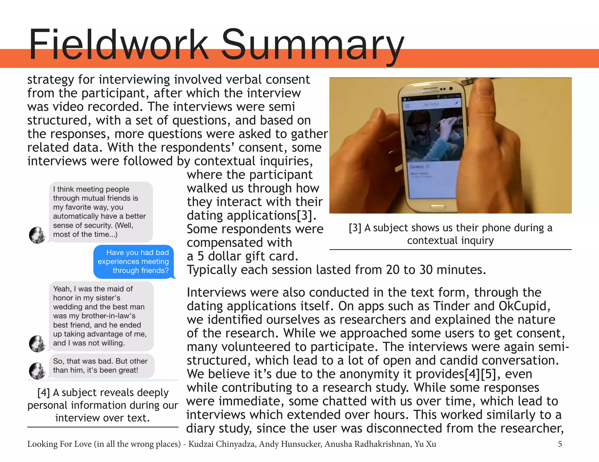 Looking For Love (in all the wrong places) - Kudzai Chinyadza, Andy Hunsucker, Anusha Radhakrishnan, Yu Xu 5
Fieldwork Summary
strategy for interviewing involved verbal consent
from the participant, after which the interview
was video recorded. The interviews were semi
structured, with a set of questions, and based on
the responses, more questions were asked to gather
related data. With the respondents’ consent, some
interviews were followed by contextual inquiries,
where the participant
walked us through how
they interact with their
dating applications[3].
Some respondents were
compensated with
a 5 dollar gift card.
Typically each session lasted from 20 to 30 minutes.
Interviews were also conducted in the text form, through the
dating applications itself. On apps such as Tinder and OkCupid,
we identified ourselves as researchers and explained the nature
of the research. While we approached some users to get consent,
many volunteered to participate. The interviews were again semi-
structured, which lead to a lot of open and candid conversation.
We believe it’s due to the anonymity it provides[4][5], even
while contributing to a research study. While some responses
were immediate, some chatted with us over time, which lead to
interviews which extended over hours. This worked similarly to a
diary study, since the user was disconnected from the researcher,
[3] A subject shows us their phone during a
contextual inquiry
[4] A subject reveals deeply
personal information during our
interview over text.
 