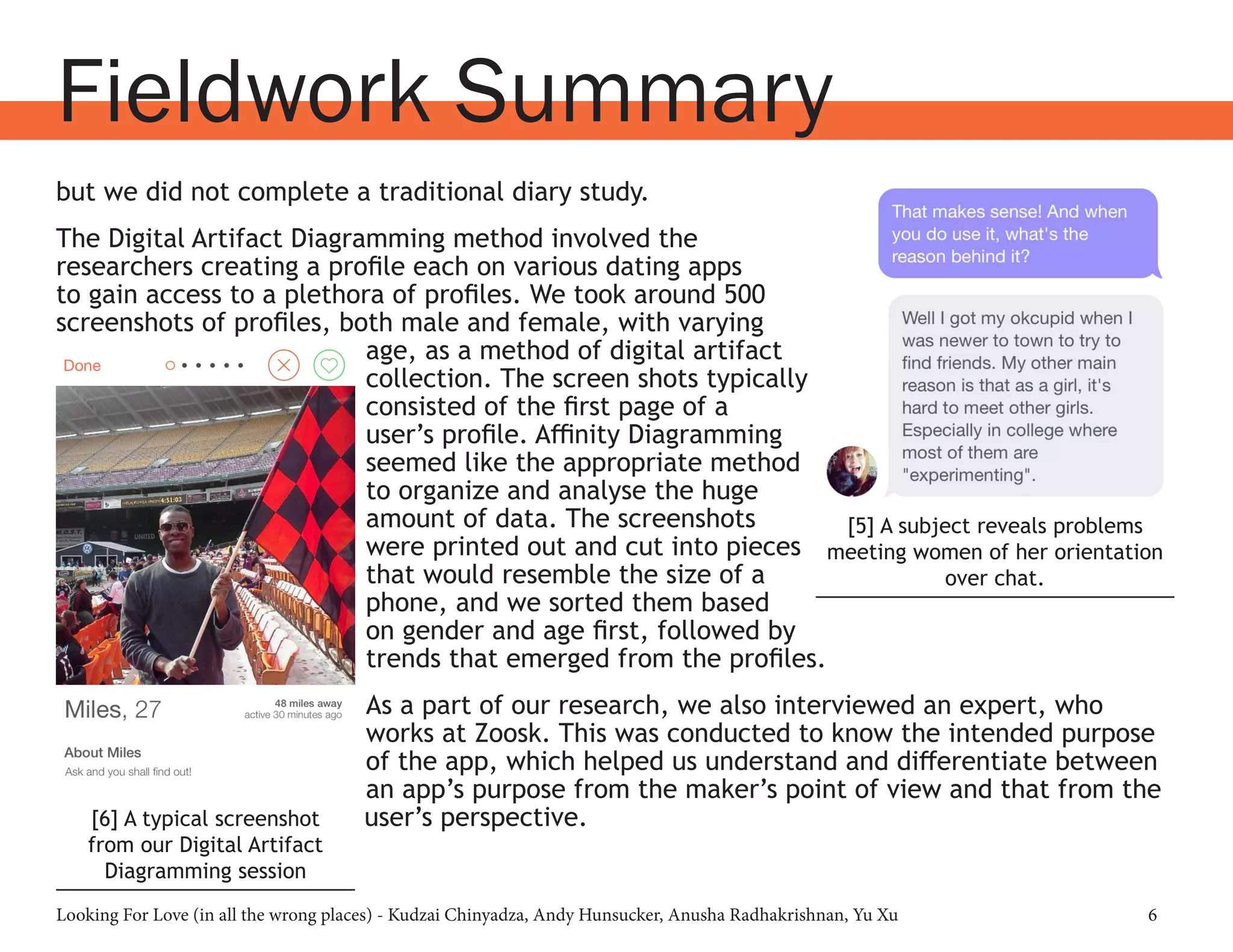 Looking For Love (in all the wrong places) - Kudzai Chinyadza, Andy Hunsucker, Anusha Radhakrishnan, Yu Xu 6
but we did not complete a traditional diary study.
The Digital Artifact Diagramming method involved the
researchers creating a profile each on various dating apps
to gain access to a plethora of profiles. We took around 500
screenshots of profiles, both male and female, with varying
age, as a method of digital artifact
collection. The screen shots typically
consisted of the first page of a
user’s profile. Affinity Diagramming
seemed like the appropriate method
to organize and analyse the huge
amount of data. The screenshots
were printed out and cut into pieces
that would resemble the size of a
phone, and we sorted them based
on gender and age first, followed by
trends that emerged from the profiles.
As a part of our research, we also interviewed an expert, who
works at Zoosk. This was conducted to know the intended purpose
of the app, which helped us understand and differentiate between
an app’s purpose from the maker’s point of view and that from the
user’s perspective.
Fieldwork Summary
[5] A subject reveals problems
meeting women of her orientation
over chat.
[6] A typical screenshot
from our Digital Artifact
Diagramming session
 