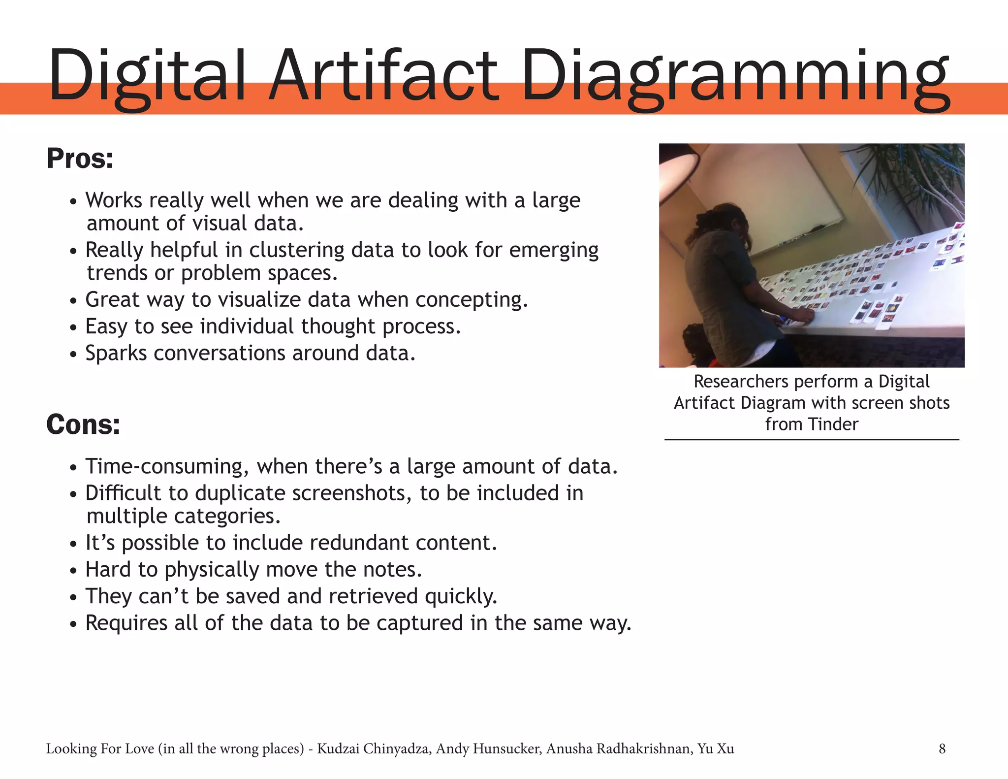 Looking For Love (in all the wrong places) - Kudzai Chinyadza, Andy Hunsucker, Anusha Radhakrishnan, Yu Xu 8
Pros:
•	Works really well when we are dealing with a large
amount of visual data.
•	Really helpful in clustering data to look for emerging
trends or problem spaces.
•	Great way to visualize data when concepting.
•	Easy to see individual thought process.
•	Sparks conversations around data.
Cons:
•	Time-consuming, when there’s a large amount of data.
•	Difficult to duplicate screenshots, to be included in
multiple categories.
•	It’s possible to include redundant content.
•	Hard to physically move the notes.
•	They can’t be saved and retrieved quickly.
•	Requires all of the data to be captured in the same way.
Digital Artifact Diagramming
Researchers perform a Digital
Artifact Diagram with screen shots
from Tinder
 