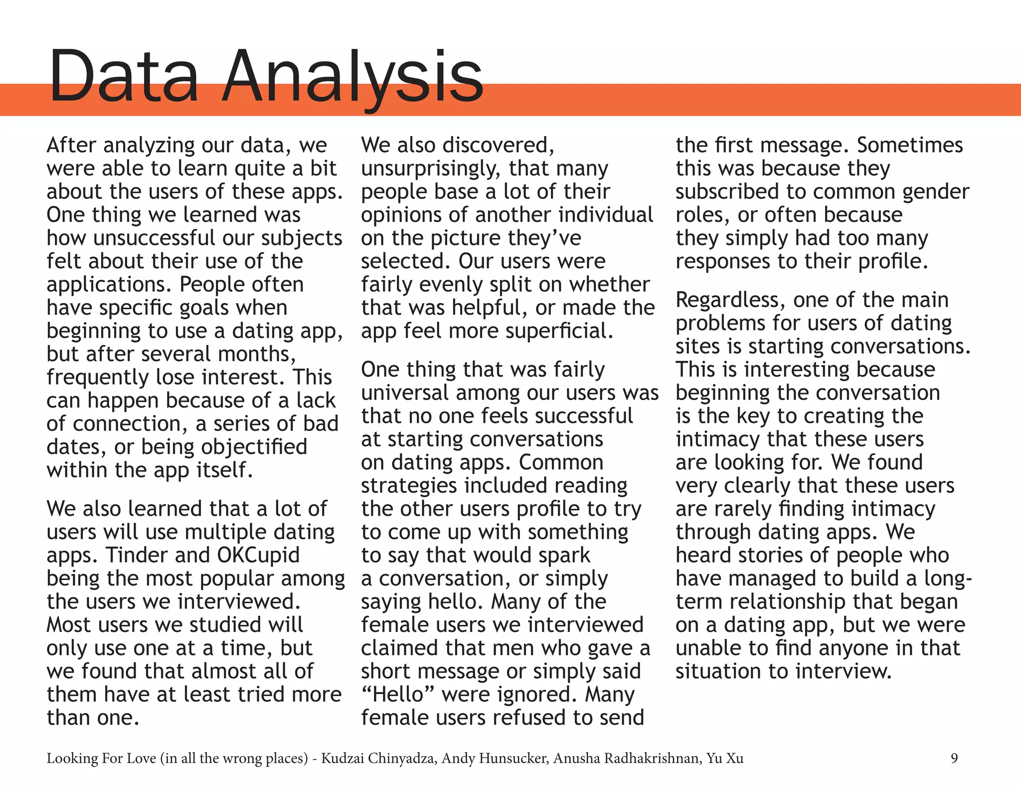 Looking For Love (in all the wrong places) - Kudzai Chinyadza, Andy Hunsucker, Anusha Radhakrishnan, Yu Xu 9
Data Analysis
After analyzing our data, we
were able to learn quite a bit
about the users of these apps.
One thing we learned was
how unsuccessful our subjects
felt about their use of the
applications. People often
have specific goals when
beginning to use a dating app,
but after several months,
frequently lose interest. This
can happen because of a lack
of connection, a series of bad
dates, or being objectified
within the app itself.
We also learned that a lot of
users will use multiple dating
apps. Tinder and OKCupid
being the most popular among
the users we interviewed.
Most users we studied will
only use one at a time, but
we found that almost all of
them have at least tried more
than one.
We also discovered,
unsurprisingly, that many
people base a lot of their
opinions of another individual
on the picture they’ve
selected. Our users were
fairly evenly split on whether
that was helpful, or made the
app feel more superficial.
One thing that was fairly
universal among our users was
that no one feels successful
at starting conversations
on dating apps. Common
strategies included reading
the other users profile to try
to come up with something
to say that would spark
a conversation, or simply
saying hello. Many of the
female users we interviewed
claimed that men who gave a
short message or simply said
“Hello” were ignored. Many
female users refused to send
the first message. Sometimes
this was because they
subscribed to common gender
roles, or often because
they simply had too many
responses to their profile.
Regardless, one of the main
problems for users of dating
sites is starting conversations.
This is interesting because
beginning the conversation
is the key to creating the
intimacy that these users
are looking for. We found
very clearly that these users
are rarely finding intimacy
through dating apps. We
heard stories of people who
have managed to build a long-
term relationship that began
on a dating app, but we were
unable to find anyone in that
situation to interview.
 