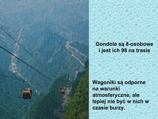 Gondole są 8-osobowe
  i jest ich 98 na trasie




Wagoniki są odporne
na warunki
atmosferyczne, ale
lepiej nie być w nich w
czasie burzy.
 