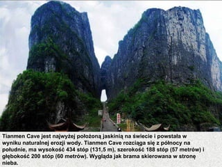 Tianmen Cave jest najwyżej położoną jaskinią na świecie i powstała w
wyniku naturalnej erozji wody. Tianmen Cave rozciąga się z północy na
południe, ma wysokość 434 stóp (131,5 m), szerokość 188 stóp (57 metrów) i
głębokość 200 stóp (60 metrów). Wygląda jak brama skierowana w stronę
nieba.
 