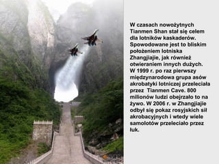 W czasach nowożytnych
Tianmen Shan stał się celem
dla lotników kaskaderów.
Spowodowane jest to bliskim
położeniem lotniska
Zhangjiajie, jak również
otwieraniem innych dużych.
W 1999 r. po raz pierwszy
międzynarodowa grupa asów
akrobatyki lotniczej przeleciała
przez Tianmen Cave. 800
milionów ludzi obejrzało to na
żywo. W 2006 r. w Zhangjiajie
odbył się pokaz rosyjskich sił
akrobacyjnych i wtedy wiele
samolotów przeleciało przez
łuk.
 